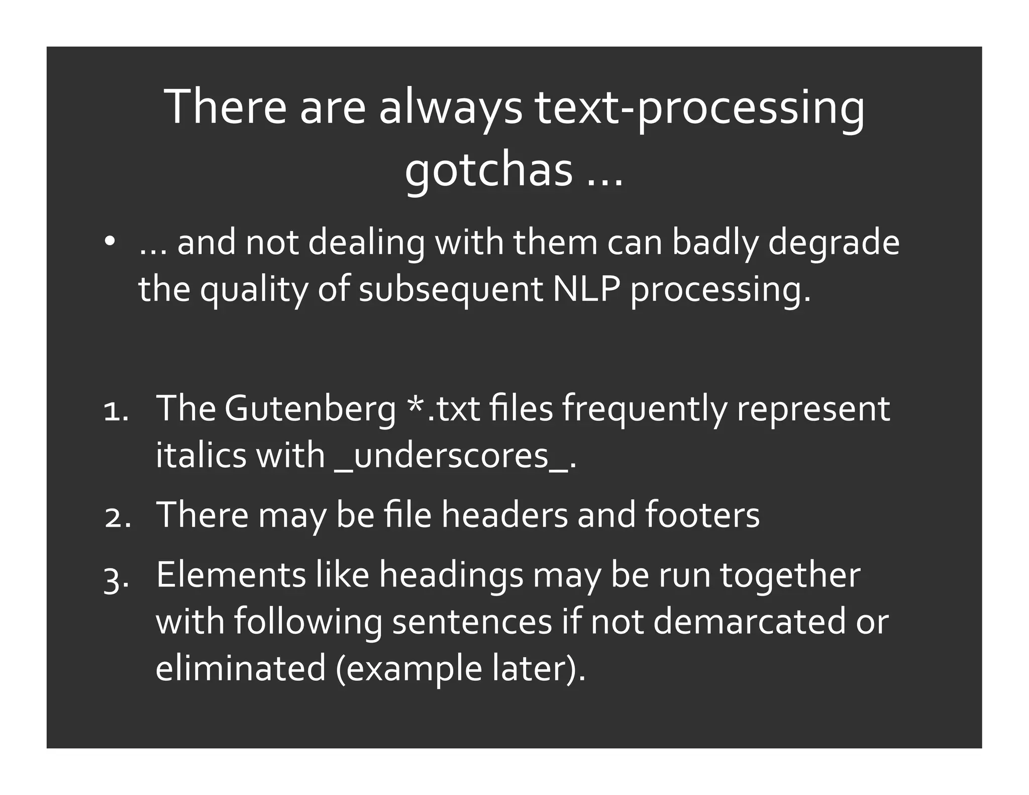 There	
  are	
  always	
  text-­‐processing	
  
                      gotchas	
  …	
  
•  …	
  and	
  not	
  dealing	
  with	
  them	
  can	
  badly	
  degrade	
  
   the	
  quality	
  of	
  subsequent	
  NLP	
  processing.	
  


1.  The	
  Gutenberg	
  *.txt	
  ﬁles	
  frequently	
  represent	
  
    italics	
  with	
  _underscores_.	
  
2.  There	
  may	
  be	
  ﬁle	
  headers	
  and	
  footers	
  
3.  Elements	
  like	
  headings	
  may	
  be	
  run	
  together	
  
    with	
  following	
  sentences	
  if	
  not	
  demarcated	
  or	
  
    eliminated	
  (example	
  later).	
  
 