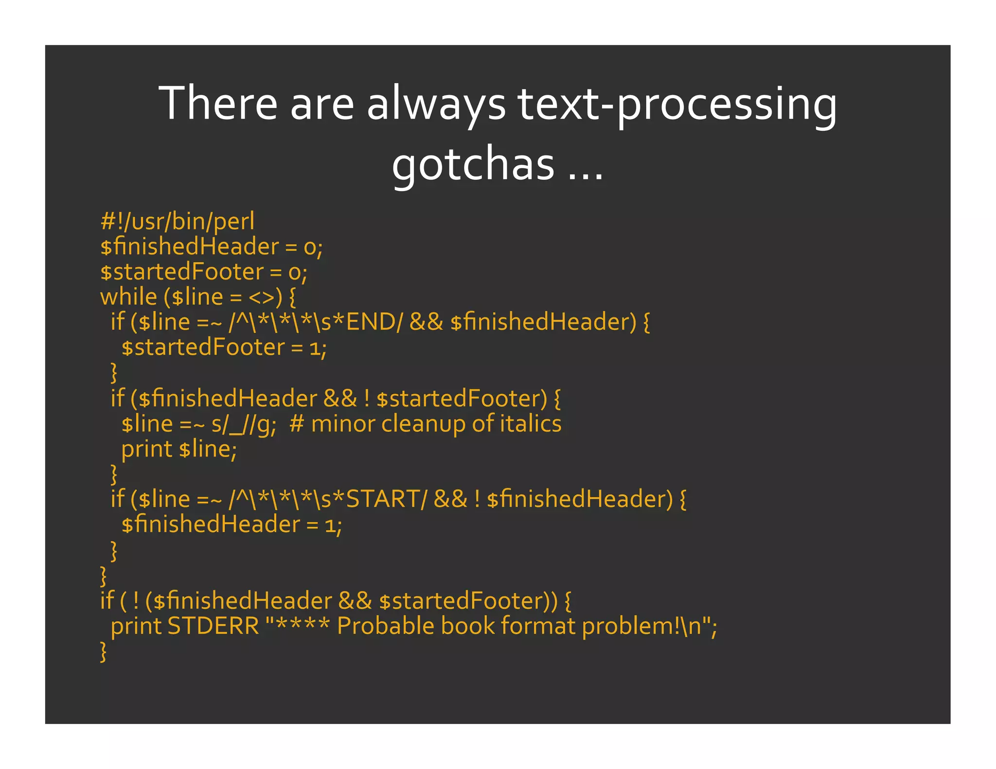 There	
  are	
  always	
  text-­‐processing	
  
                         gotchas	
  …	
  
#!/usr/bin/perl	
  
$ﬁnishedHeader	
  =	
  0;	
  
$startedFooter	
  =	
  0;	
  
while	
  ($line	
  =	
  <>)	
  {	
  
	
  	
  if	
  ($line	
  =~	
  /^***s*END/	
  &&	
  $ﬁnishedHeader)	
  {	
  
	
  	
  	
  	
  $startedFooter	
  =	
  1;	
  
	
  	
  }	
  
	
  	
  if	
  ($ﬁnishedHeader	
  &&	
  !	
  $startedFooter)	
  {	
  
	
  	
  	
  	
  $line	
  =~	
  s/_//g;	
  	
  #	
  minor	
  cleanup	
  of	
  italics	
  
	
  	
  	
  	
  print	
  $line;	
  
	
  	
  }	
  
	
  	
  if	
  ($line	
  =~	
  /^***s*START/	
  &&	
  !	
  $ﬁnishedHeader)	
  {	
  
	
  	
  	
  	
  $ﬁnishedHeader	
  =	
  1;	
  
	
  	
  }	
  
}	
  
if	
  (	
  !	
  ($ﬁnishedHeader	
  &&	
  $startedFooter))	
  {	
  
	
  	
  print	
  STDERR	
  "****	
  Probable	
  book	
  format	
  problem!n";	
  
}	
  
 
