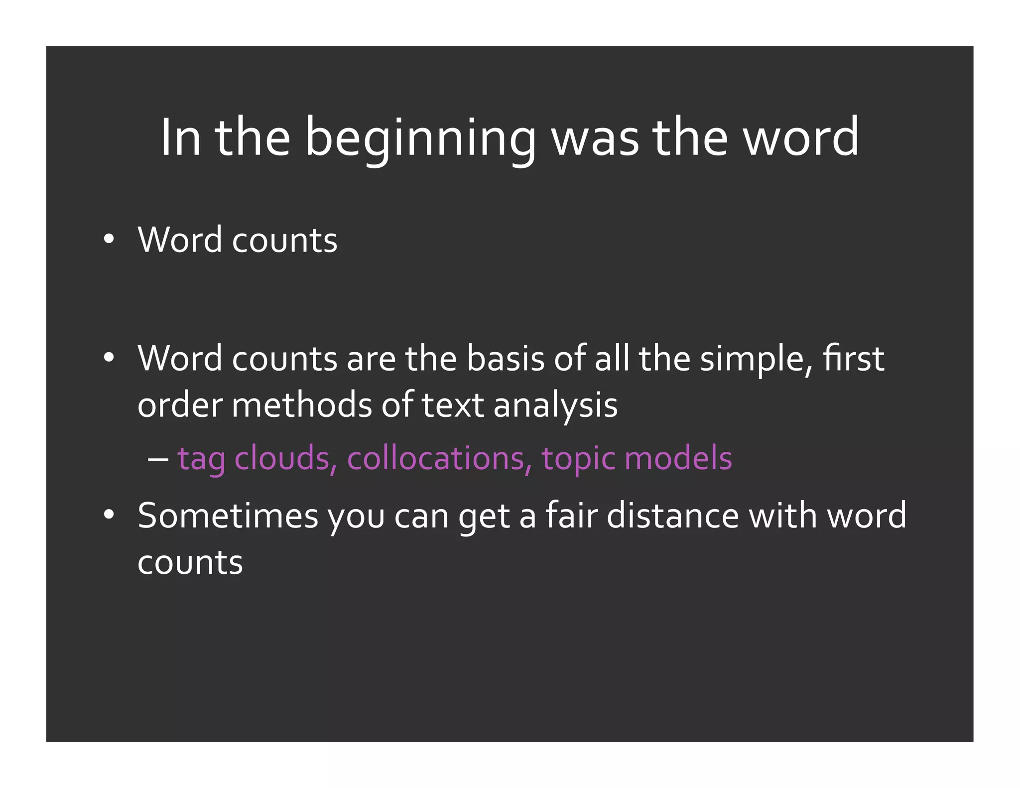 In	
  the	
  beginning	
  was	
  the	
  word	
  
•  Word	
  counts	
  


•  Word	
  counts	
  are	
  the	
  basis	
  of	
  all	
  the	
  simple,	
  ﬁrst	
  
   order	
  methods	
  of	
  text	
  analysis	
  
    –  tag	
  clouds,	
  collocations,	
  topic	
  models	
  
•  Sometimes	
  you	
  can	
  get	
  a	
  fair	
  distance	
  with	
  word	
  
   counts	
  
 