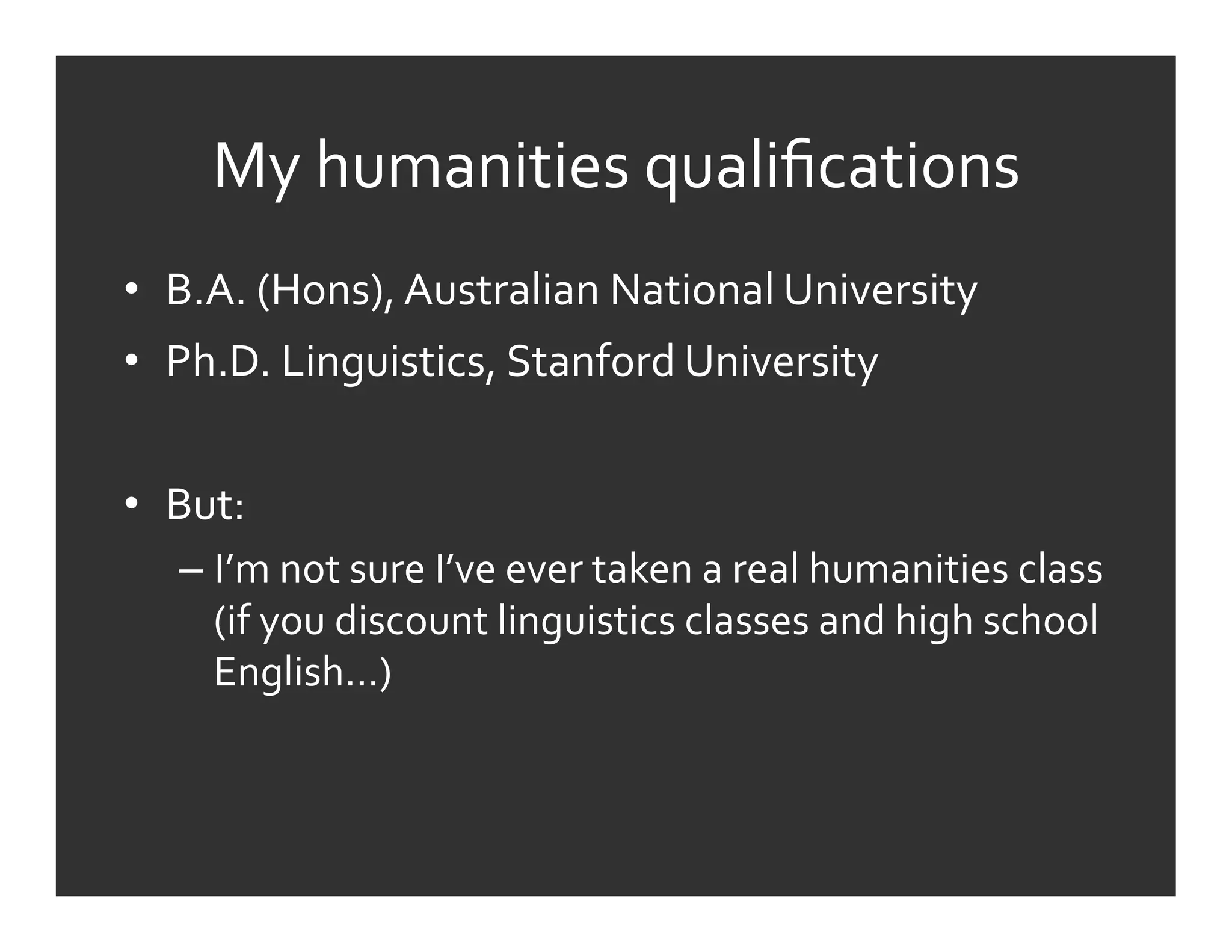 My	
  humanities	
  qualiﬁcations	
  
•  B.A.	
  (Hons),	
  Australian	
  National	
  University	
  
•  Ph.D.	
  Linguistics,	
  Stanford	
  University	
  


•  But:	
  
    –  I’m	
  not	
  sure	
  I’ve	
  ever	
  taken	
  a	
  real	
  humanities	
  class	
  
       (if	
  you	
  discount	
  linguistics	
  classes	
  and	
  high	
  school	
  
       English…)	
  
 