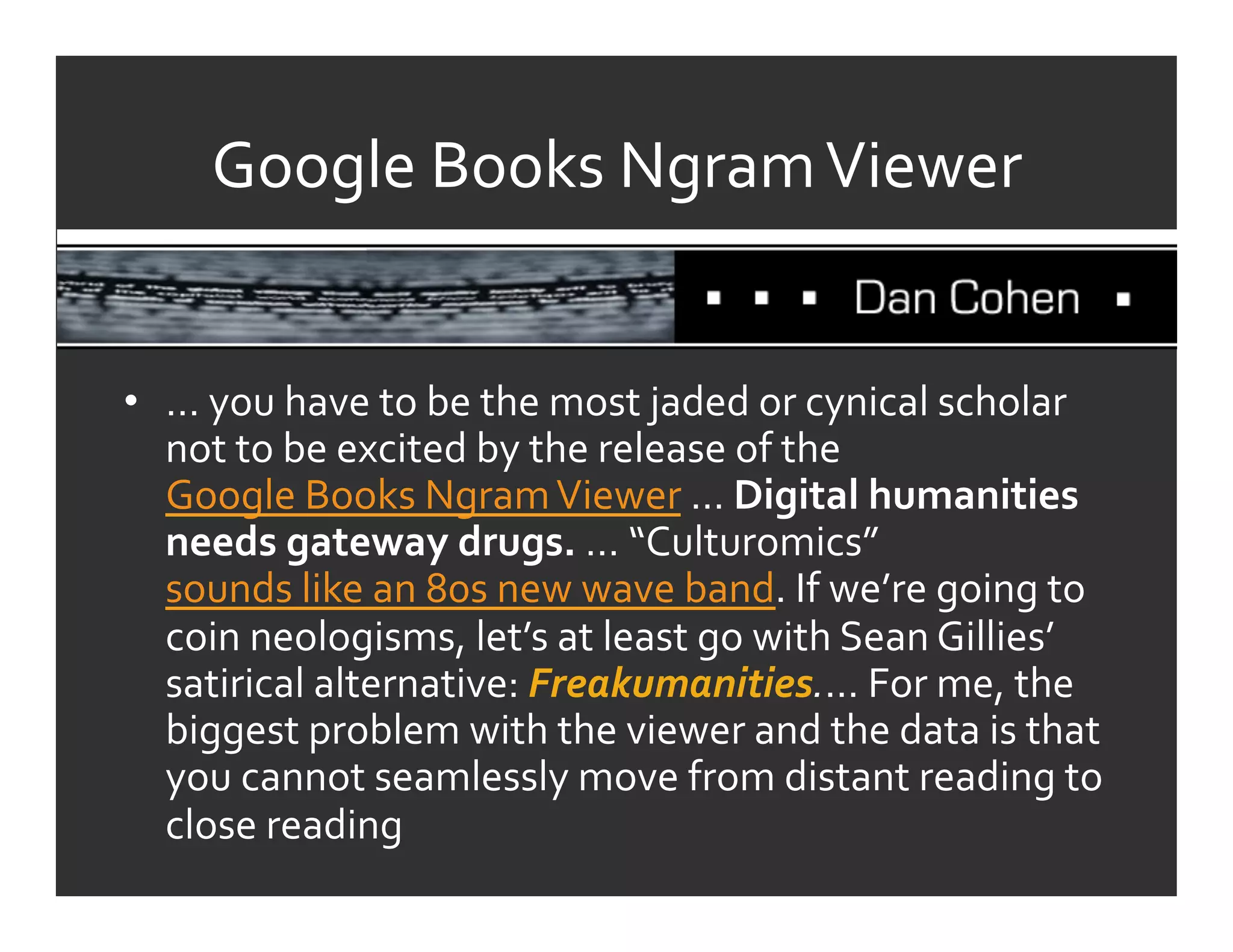 Google	
  Books	
  Ngram	
  Viewer	
  


•  …	
  you	
  have	
  to	
  be	
  the	
  most	
  jaded	
  or	
  cynical	
  scholar	
  
   not	
  to	
  be	
  excited	
  by	
  the	
  release	
  of	
  the	
  
   Google	
  Books	
  Ngram	
  Viewer	
  …	
  Digital	
  humanities	
  
   needs	
  gateway	
  drugs.	
  …	
  “Culturomics”	
  
   sounds	
  like	
  an	
  80s	
  new	
  wave	
  band.	
  If	
  we’re	
  going	
  to	
  
   coin	
  neologisms,	
  let’s	
  at	
  least	
  go	
  with	
  Sean	
  Gillies’	
  
   satirical	
  alternative:	
  Freakumanities.…	
  For	
  me,	
  the	
  
   biggest	
  problem	
  with	
  the	
  viewer	
  and	
  the	
  data	
  is	
  that	
  
   you	
  cannot	
  seamlessly	
  move	
  from	
  distant	
  reading	
  to	
  
   close	
  reading	
  
 