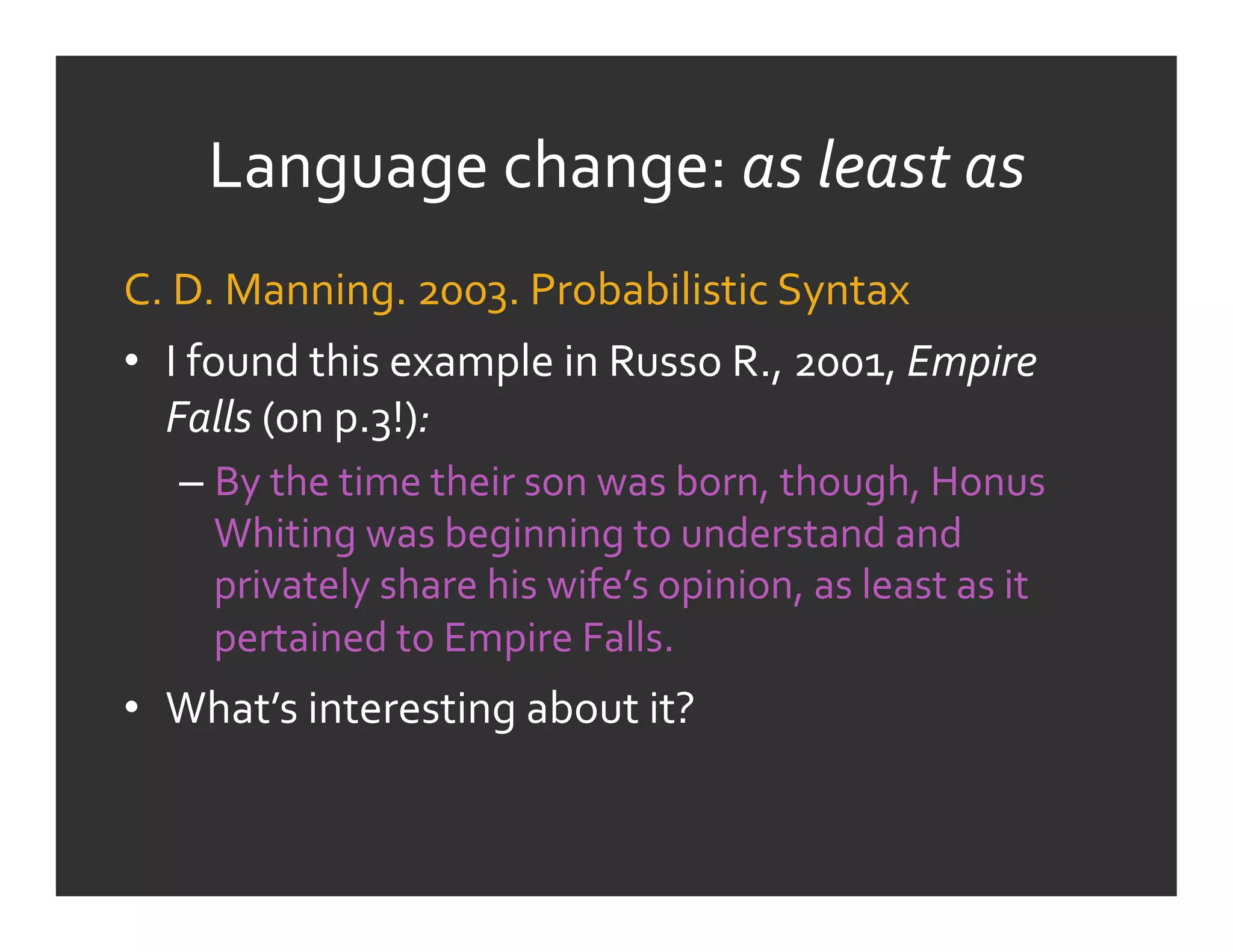 Language	
  change:	
  as	
  least	
  as	
  
C.	
  D.	
  Manning.	
  2003.	
  Probabilistic	
  Syntax	
  	
  
•  I	
  found	
  this	
  example	
  in	
  Russo	
  R.,	
  2001,	
  Empire	
  
   Falls	
  (on	
  p.3!):	
  
    –  By	
  the	
  time	
  their	
  son	
  was	
  born,	
  though,	
  Honus	
  
       Whiting	
  was	
  beginning	
  to	
  understand	
  and	
  
       privately	
  share	
  his	
  wife’s	
  opinion,	
  as	
  least	
  as	
  it	
  
       pertained	
  to	
  Empire	
  Falls.	
  
•  What’s	
  interesting	
  about	
  it?	
  
 