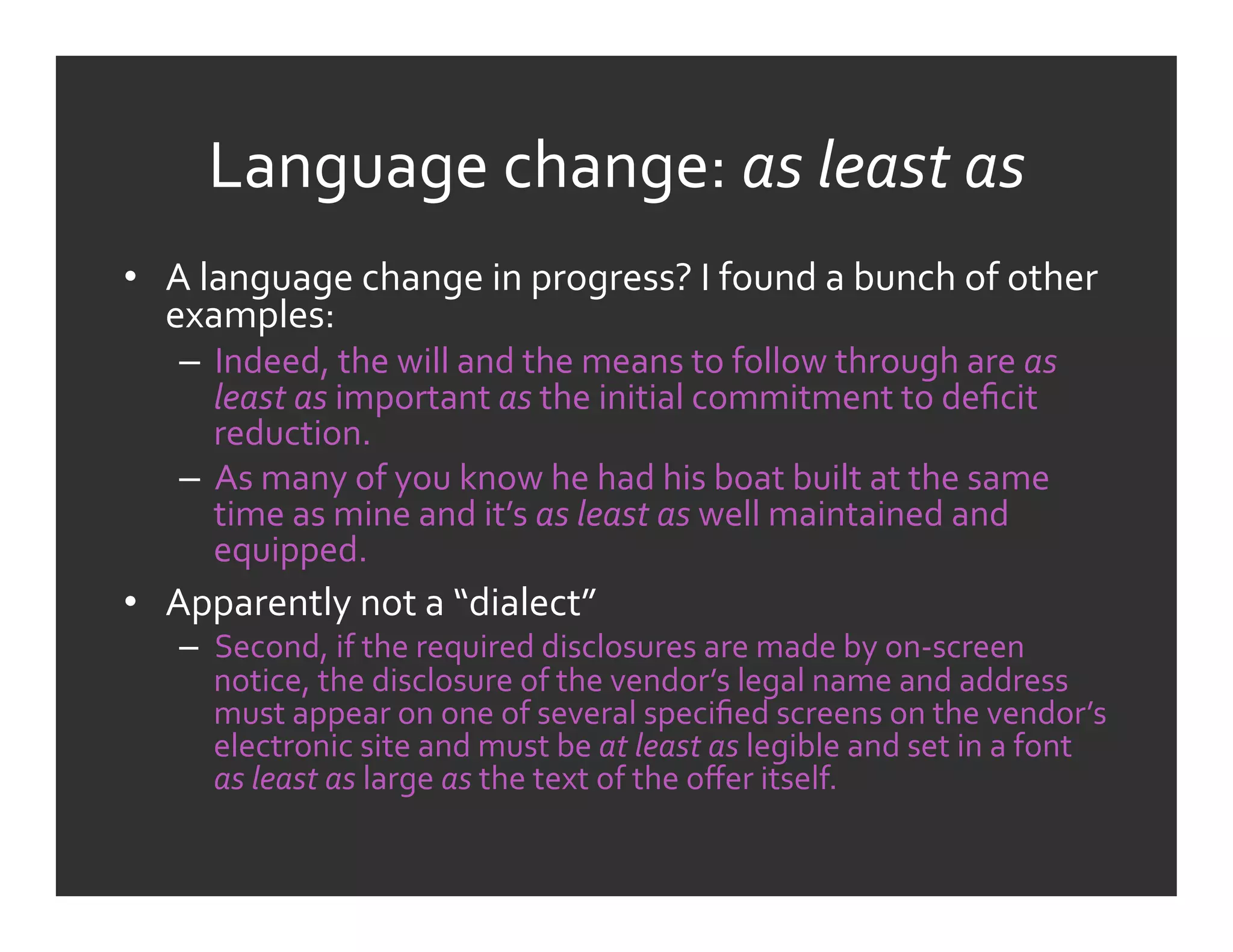 Language	
  change:	
  as	
  least	
  as	
  
•  A	
  language	
  change	
  in	
  progress?	
  I	
  found	
  a	
  bunch	
  of	
  other	
  
   examples:	
  
     –  Indeed,	
  the	
  will	
  and	
  the	
  means	
  to	
  follow	
  through	
  are	
  as	
  
        least	
  as	
  important	
  as	
  the	
  initial	
  commitment	
  to	
  deﬁcit	
  
        reduction.	
  
     –  As	
  many	
  of	
  you	
  know	
  he	
  had	
  his	
  boat	
  built	
  at	
  the	
  same	
  
        time	
  as	
  mine	
  and	
  it’s	
  as	
  least	
  as	
  well	
  maintained	
  and	
  
        equipped.	
  
•  Apparently	
  not	
  a	
  “dialect”	
  
     –  Second,	
  if	
  the	
  required	
  disclosures	
  are	
  made	
  by	
  on-­‐screen	
  
        notice,	
  the	
  disclosure	
  of	
  the	
  vendor’s	
  legal	
  name	
  and	
  address	
  
        must	
  appear	
  on	
  one	
  of	
  several	
  speciﬁed	
  screens	
  on	
  the	
  vendor’s	
  
        electronic	
  site	
  and	
  must	
  be	
  at	
  least	
  as	
  legible	
  and	
  set	
  in	
  a	
  font	
  
        as	
  least	
  as	
  large	
  as	
  the	
  text	
  of	
  the	
  oﬀer	
  itself.	
  
 