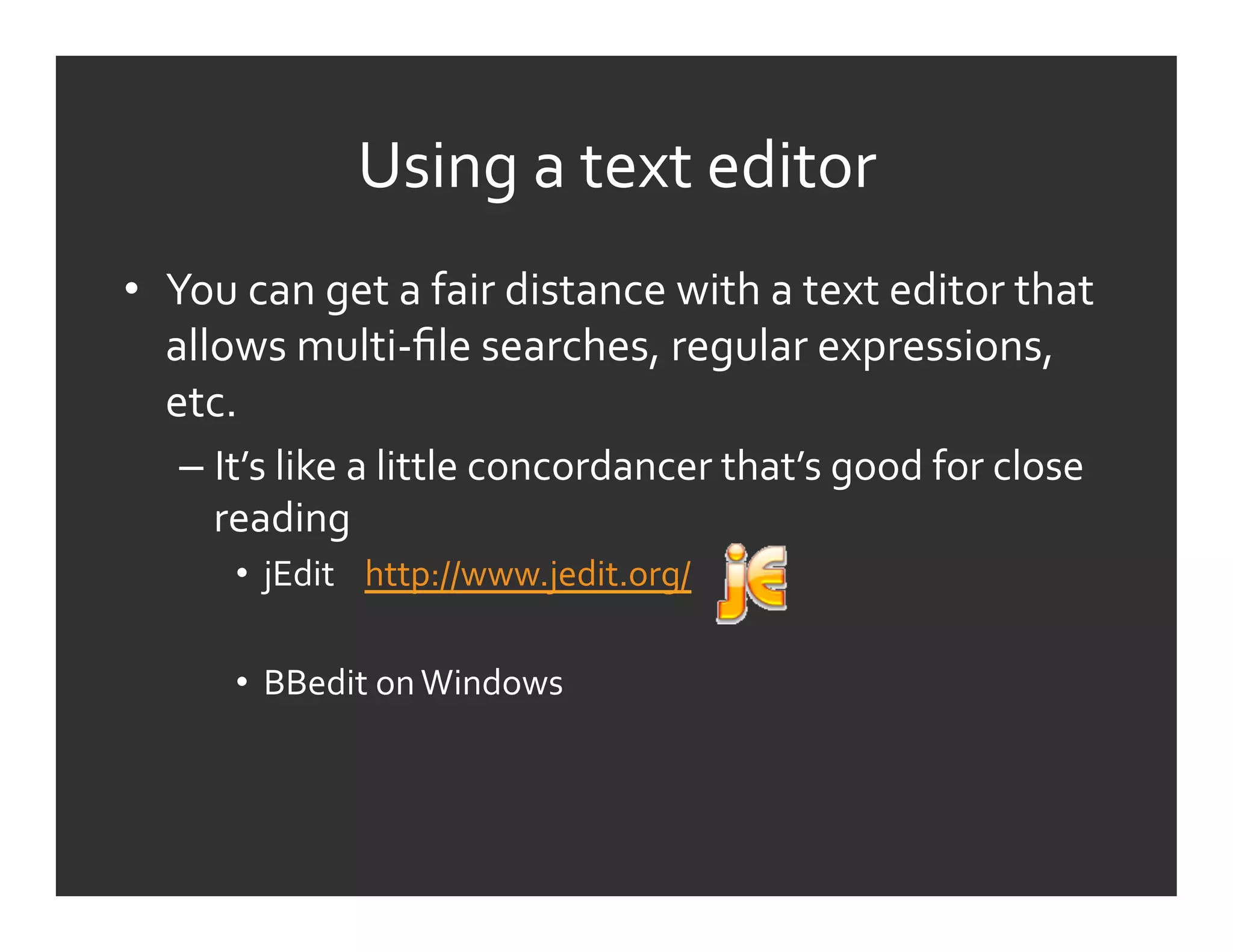 Using	
  a	
  text	
  editor	
  
•  You	
  can	
  get	
  a	
  fair	
  distance	
  with	
  a	
  text	
  editor	
  that	
  
   allows	
  multi-­‐ﬁle	
  searches,	
  regular	
  expressions,	
  
   etc.	
  
     –  It’s	
  like	
  a	
  little	
  concordancer	
  that’s	
  good	
  for	
  close	
  
        reading	
  
          •  jEdit	
  	
  	
  	
  http://www.jedit.org/	
  	
  	
  	
  	
  	
  	
  

          •  BBedit	
  on	
  Windows	
  
 