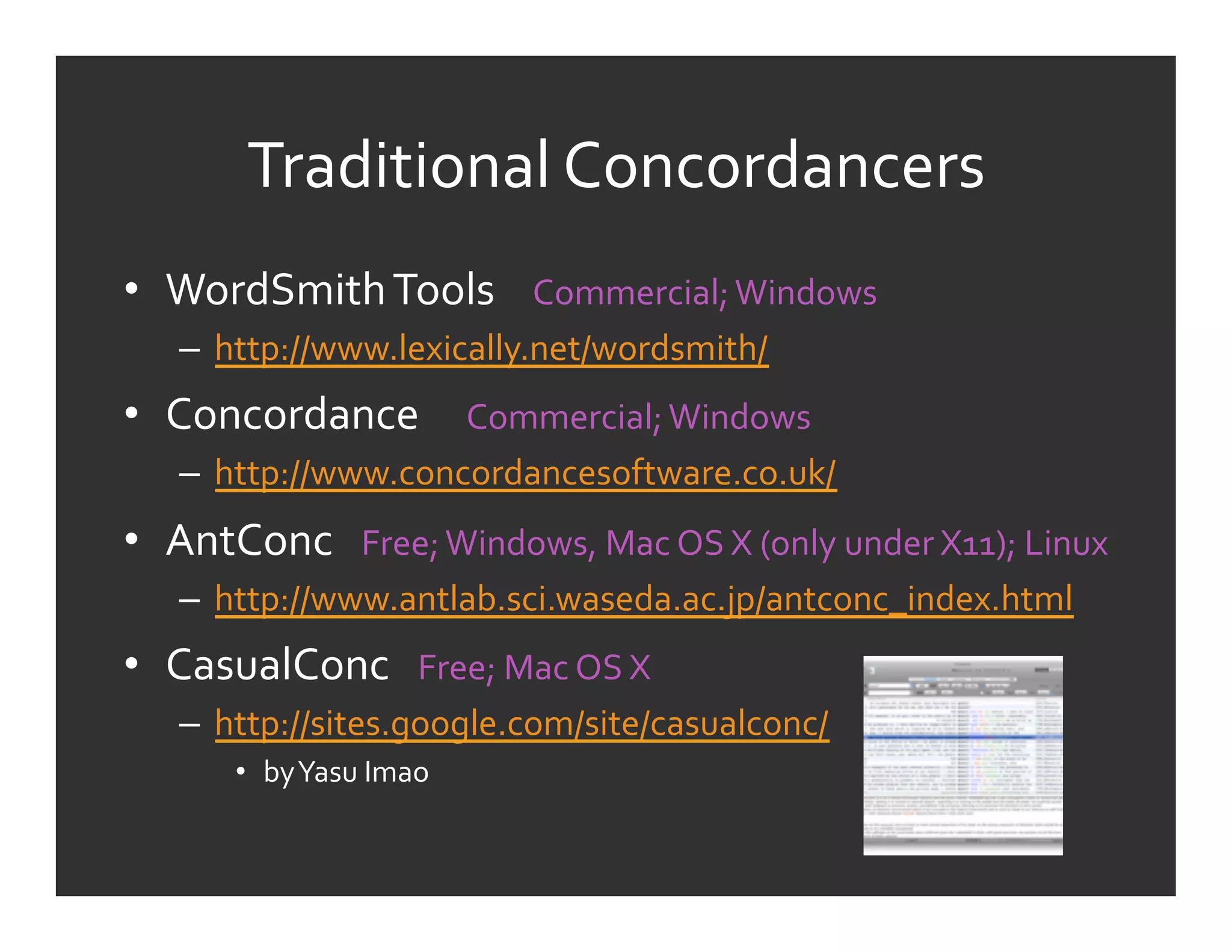 Traditional	
  Concordancers	
  
•  WordSmith	
  Tools	
  	
  	
  	
  Commercial;	
  Windows	
  
     –  http://www.lexically.net/wordsmith/	
  
•  Concordance	
  	
  	
  	
  	
  Commercial;	
  Windows	
  
     –  http://www.concordancesoftware.co.uk/	
  
•  AntConc	
  	
  	
  Free;	
  Windows,	
  Mac	
  OS	
  X	
  (only	
  under	
  X11);	
  Linux	
  
     –  http://www.antlab.sci.waseda.ac.jp/antconc_index.html	
  
•  CasualConc	
  	
  	
  Free;	
  Mac	
  OS	
  X	
  
     –  http://sites.google.com/site/casualconc/	
  
          •  by	
  Yasu	
  Imao	
  
 