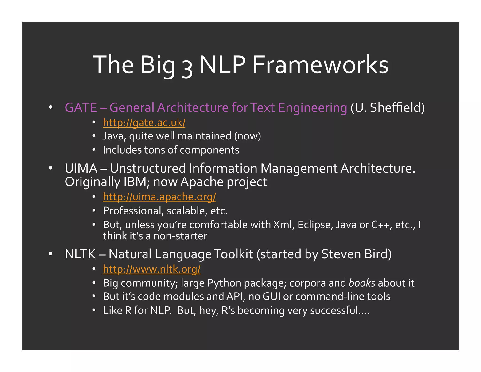The	
  Big	
  3	
  NLP	
  Frameworks	
  
•  GATE	
  –	
  General	
  Architecture	
  for	
  Text	
  Engineering	
  (U.	
  Sheﬃeld)	
  
          •  http://gate.ac.uk/	
  
          •  Java,	
  quite	
  well	
  maintained	
  (now)	
  
          •  Includes	
  tons	
  of	
  components	
  
•  UIMA	
  –	
  Unstructured	
  Information	
  Management	
  Architecture.	
  
   Originally	
  IBM;	
  now	
  Apache	
  project	
  
          •  http://uima.apache.org/	
  
          •  Professional,	
  scalable,	
  etc.	
  
          •  But,	
  unless	
  you’re	
  comfortable	
  with	
  Xml,	
  Eclipse,	
  Java	
  or	
  C++,	
  etc.,	
  I	
  
             think	
  it’s	
  a	
  non-­‐starter	
  
•  NLTK	
  –	
  Natural	
  Language	
  To0lkit	
  (started	
  by	
  Steven	
  Bird)	
  
          •    http://www.nltk.org/	
  
          •    Big	
  community;	
  large	
  Python	
  package;	
  corpora	
  and	
  books	
  about	
  it	
  
          •    But	
  it’s	
  code	
  modules	
  and	
  API,	
  no	
  GUI	
  or	
  command-­‐line	
  tools	
  
          •    Like	
  R	
  for	
  NLP.	
  	
  But,	
  hey,	
  R’s	
  becoming	
  very	
  successful….	
  
 