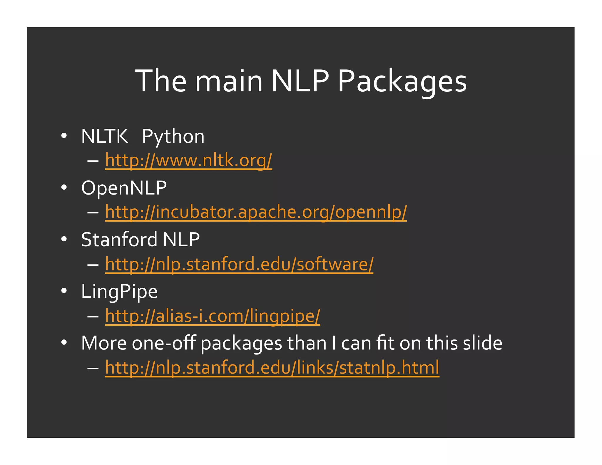 The	
  main	
  NLP	
  Packages	
  
•  NLTK	
  	
  	
  Python	
  
     –  http://www.nltk.org/	
  
•  OpenNLP	
  
     –  http://incubator.apache.org/opennlp/	
  
•  Stanford	
  NLP	
  
     –  http://nlp.stanford.edu/software/	
  
•  LingPipe	
  
     –  http://alias-­‐i.com/lingpipe/	
  	
  
•  More	
  one-­‐oﬀ	
  packages	
  than	
  I	
  can	
  ﬁt	
  on	
  this	
  slide	
  
     –  http://nlp.stanford.edu/links/statnlp.html	
  
 