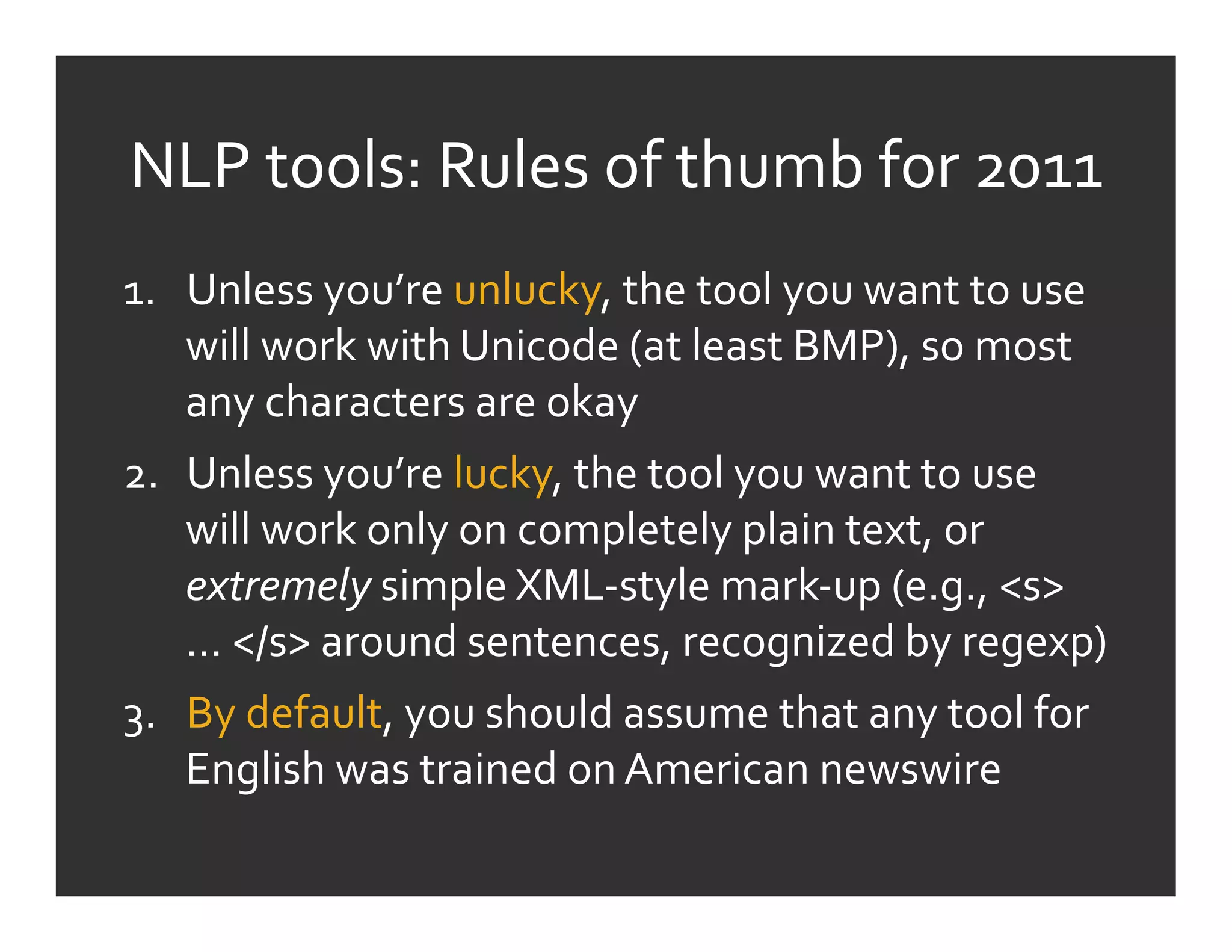 NLP	
  tools:	
  Rules	
  of	
  thumb	
  for	
  2011	
  
1.  Unless	
  you’re	
  unlucky,	
  the	
  tool	
  you	
  want	
  to	
  use	
  
    will	
  work	
  with	
  Unicode	
  (at	
  least	
  BMP),	
  so	
  most	
  
    any	
  characters	
  are	
  okay	
  
2.  Unless	
  you’re	
  lucky,	
  the	
  tool	
  you	
  want	
  to	
  use	
  
    will	
  work	
  only	
  on	
  completely	
  plain	
  text,	
  or	
  
    extremely	
  simple	
  XML-­‐style	
  mark-­‐up	
  (e.g.,	
  <s>	
  
    …	
  </s>	
  around	
  sentences,	
  recognized	
  by	
  regexp)	
  
3.  By	
  default,	
  you	
  should	
  assume	
  that	
  any	
  tool	
  for	
  
    English	
  was	
  trained	
  on	
  American	
  newswire	
  
 