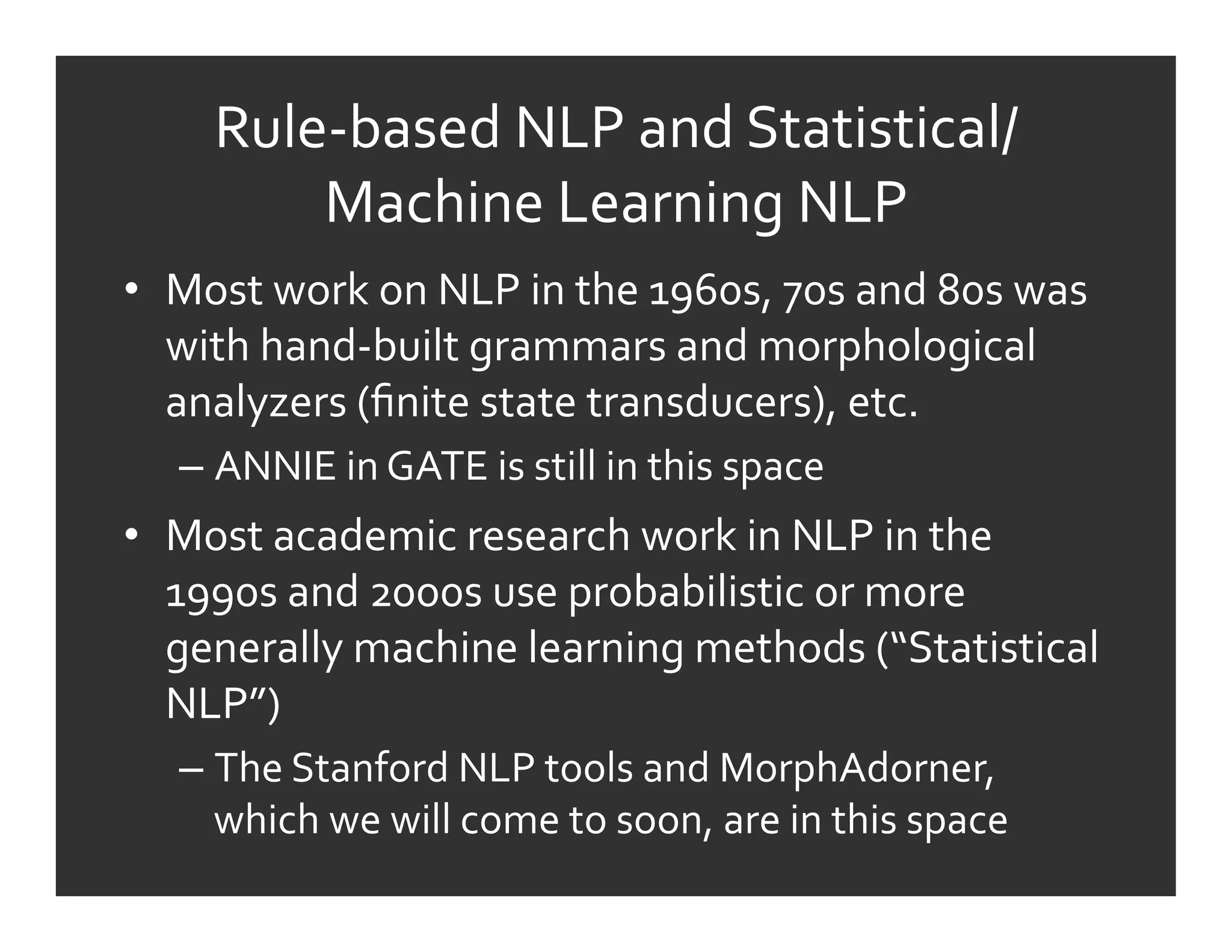 Rule-­‐based	
  NLP	
  and	
  Statistical/
           Machine	
  Learning	
  NLP	
  
•  Most	
  work	
  on	
  NLP	
  in	
  the	
  1960s,	
  70s	
  and	
  80s	
  was	
  
   with	
  hand-­‐built	
  grammars	
  and	
  morphological	
  
   analyzers	
  (ﬁnite	
  state	
  transducers),	
  etc.	
  
    –  ANNIE	
  in	
  GATE	
  is	
  still	
  in	
  this	
  space	
  
•  Most	
  academic	
  research	
  work	
  in	
  NLP	
  in	
  the	
  
   1990s	
  and	
  2000s	
  use	
  probabilistic	
  or	
  more	
  
   generally	
  machine	
  learning	
  methods	
  (“Statistical	
  
   NLP”)	
  
    –  The	
  Stanford	
  NLP	
  tools	
  and	
  MorphAdorner,	
  
       which	
  we	
  will	
  come	
  to	
  soon,	
  are	
  in	
  this	
  space	
  
 