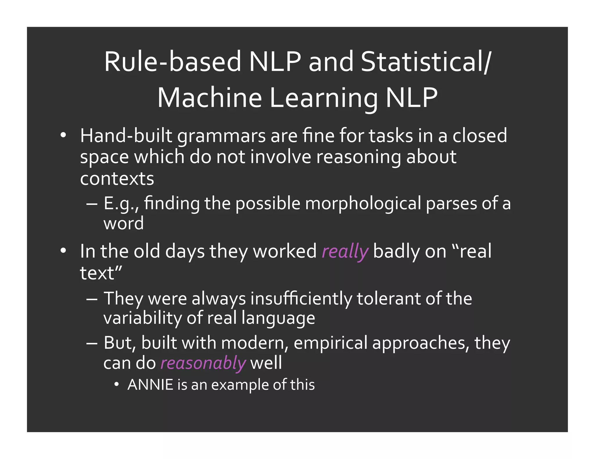 Rule-­‐based	
  NLP	
  and	
  Statistical/
            Machine	
  Learning	
  NLP	
  
•  Hand-­‐built	
  grammars	
  are	
  ﬁne	
  for	
  tasks	
  in	
  a	
  closed	
  
   space	
  which	
  do	
  not	
  involve	
  reasoning	
  about	
  
   contexts	
  
     –  E.g.,	
  ﬁnding	
  the	
  possible	
  morphological	
  parses	
  of	
  a	
  
        word	
  
•  In	
  the	
  old	
  days	
  they	
  worked	
  really	
  badly	
  on	
  “real	
  
   text”	
  	
  
     –  They	
  were	
  always	
  insuﬃciently	
  tolerant	
  of	
  the	
  
        variability	
  of	
  real	
  language	
  
     –  But,	
  built	
  with	
  modern,	
  empirical	
  approaches,	
  they	
  
        can	
  do	
  reasonably	
  well	
  
          •  ANNIE	
  is	
  an	
  example	
  of	
  this	
  
 