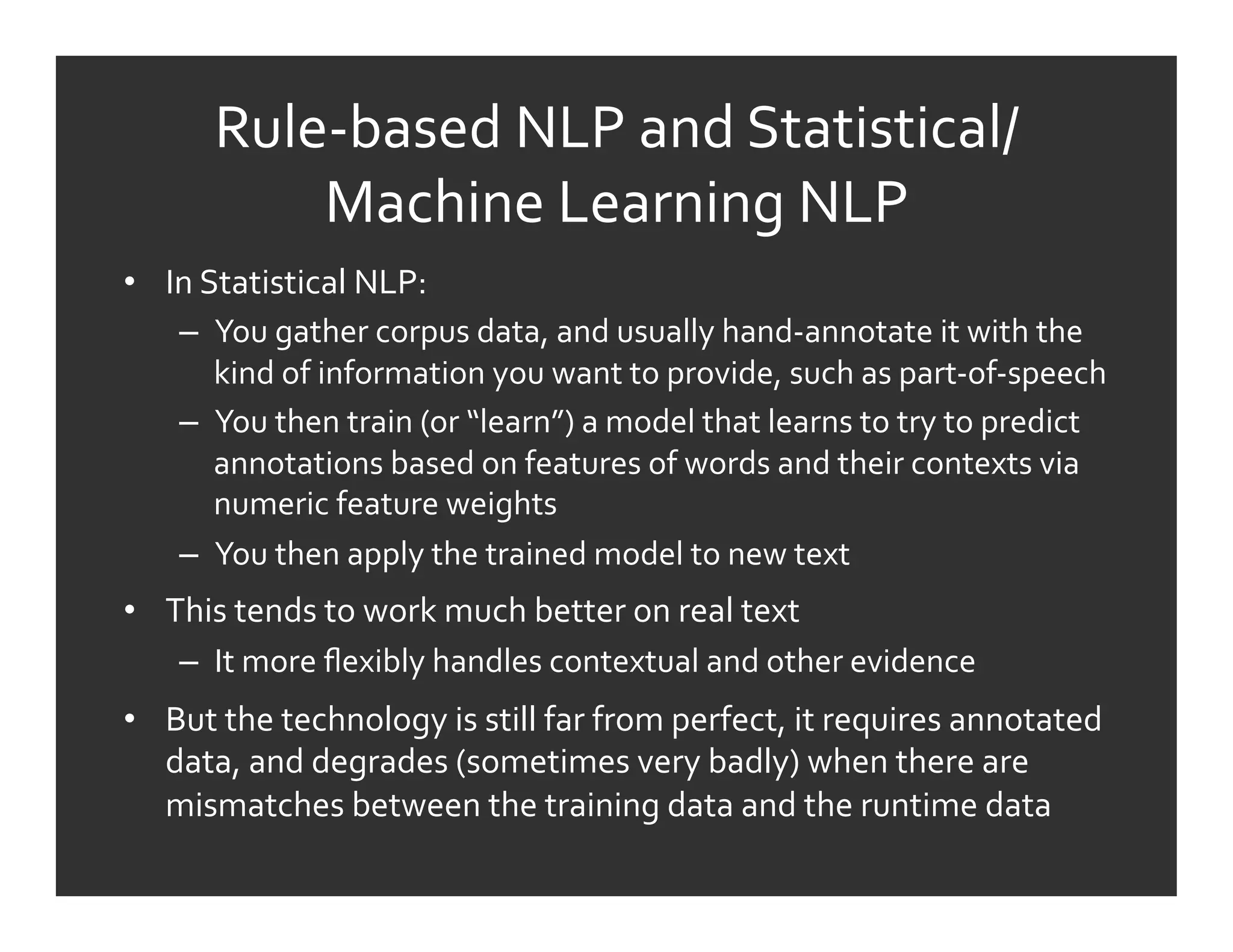 Rule-­‐based	
  NLP	
  and	
  Statistical/
              Machine	
  Learning	
  NLP	
  
•  In	
  Statistical	
  NLP:	
  
    –  You	
  gather	
  corpus	
  data,	
  and	
  usually	
  hand-­‐annotate	
  it	
  with	
  the	
  
          kind	
  of	
  information	
  you	
  want	
  to	
  provide,	
  such	
  as	
  part-­‐of-­‐speech	
  
    –  You	
  then	
  train	
  (or	
  “learn”)	
  a	
  model	
  that	
  learns	
  to	
  try	
  to	
  predict	
  
          annotations	
  based	
  on	
  features	
  of	
  words	
  and	
  their	
  contexts	
  via	
  
          numeric	
  feature	
  weights	
  
    –  You	
  then	
  apply	
  the	
  trained	
  model	
  to	
  new	
  text	
  
•  This	
  tends	
  to	
  work	
  much	
  better	
  on	
  real	
  text	
  
    –  It	
  more	
  ﬂexibly	
  handles	
  contextual	
  and	
  other	
  evidence	
  
•  But	
  the	
  technology	
  is	
  still	
  far	
  from	
  perfect,	
  it	
  requires	
  annotated	
  
   data,	
  and	
  degrades	
  (sometimes	
  very	
  badly)	
  when	
  there	
  are	
  
   mismatches	
  between	
  the	
  training	
  data	
  and	
  the	
  runtime	
  data	
  
 