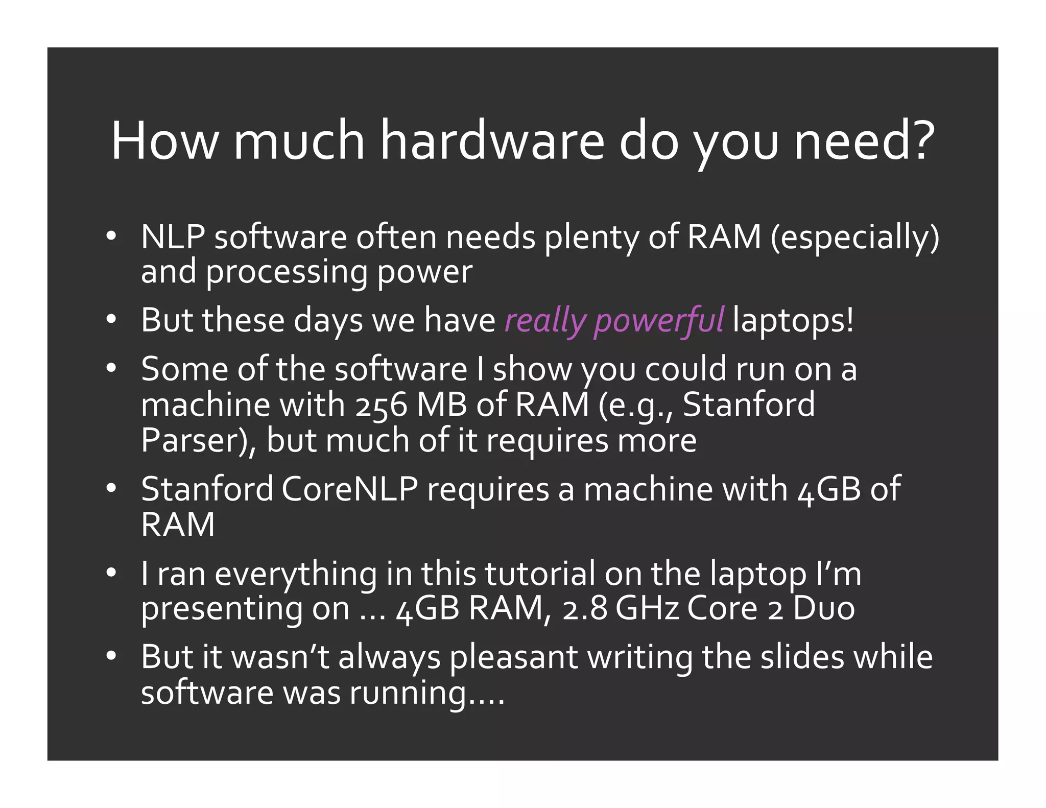 How	
  much	
  hardware	
  do	
  you	
  need?	
  
•  NLP	
  software	
  often	
  needs	
  plenty	
  of	
  RAM	
  (especially)	
  
   and	
  processing	
  power	
  
•  But	
  these	
  days	
  we	
  have	
  really	
  powerful	
  laptops!	
  
•  Some	
  of	
  the	
  software	
  I	
  show	
  you	
  could	
  run	
  on	
  a	
  
   machine	
  with	
  256	
  MB	
  of	
  RAM	
  (e.g.,	
  Stanford	
  
   Parser),	
  but	
  much	
  of	
  it	
  requires	
  more	
  
•  Stanford	
  CoreNLP	
  requires	
  a	
  machine	
  with	
  4GB	
  of	
  
   RAM	
  
•  I	
  ran	
  everything	
  in	
  this	
  tutorial	
  on	
  the	
  laptop	
  I’m	
  
   presenting	
  on	
  …	
  4GB	
  RAM,	
  2.8	
  GHz	
  Core	
  2	
  Duo	
  
•  But	
  it	
  wasn’t	
  always	
  pleasant	
  writing	
  the	
  slides	
  while	
  
   software	
  was	
  running….	
  
 