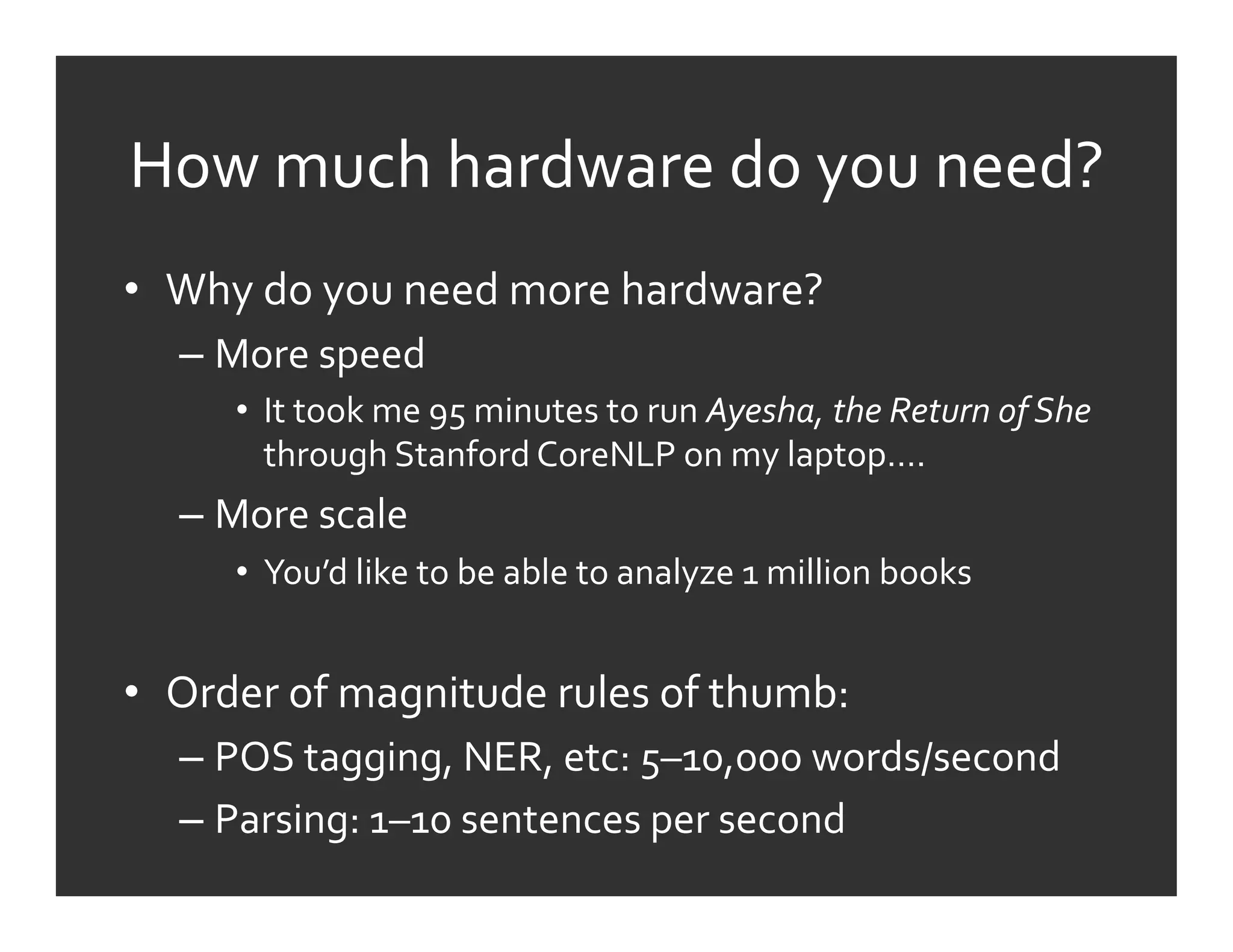 How	
  much	
  hardware	
  do	
  you	
  need?	
  
•  Why	
  do	
  you	
  need	
  more	
  hardware?	
  
    –  More	
  speed	
  
        •  It	
  took	
  me	
  95	
  minutes	
  to	
  run	
  Ayesha,	
  the	
  Return	
  of	
  She	
  
           through	
  Stanford	
  CoreNLP	
  on	
  my	
  laptop….	
  
    –  More	
  scale	
  
        •  You’d	
  like	
  to	
  be	
  able	
  to	
  analyze	
  1	
  million	
  books	
  


•  Order	
  of	
  magnitude	
  rules	
  of	
  thumb:	
  
    –  POS	
  tagging,	
  NER,	
  etc:	
  5–10,000	
  words/second	
  
    –  Parsing:	
  1–10	
  sentences	
  per	
  second	
  
 