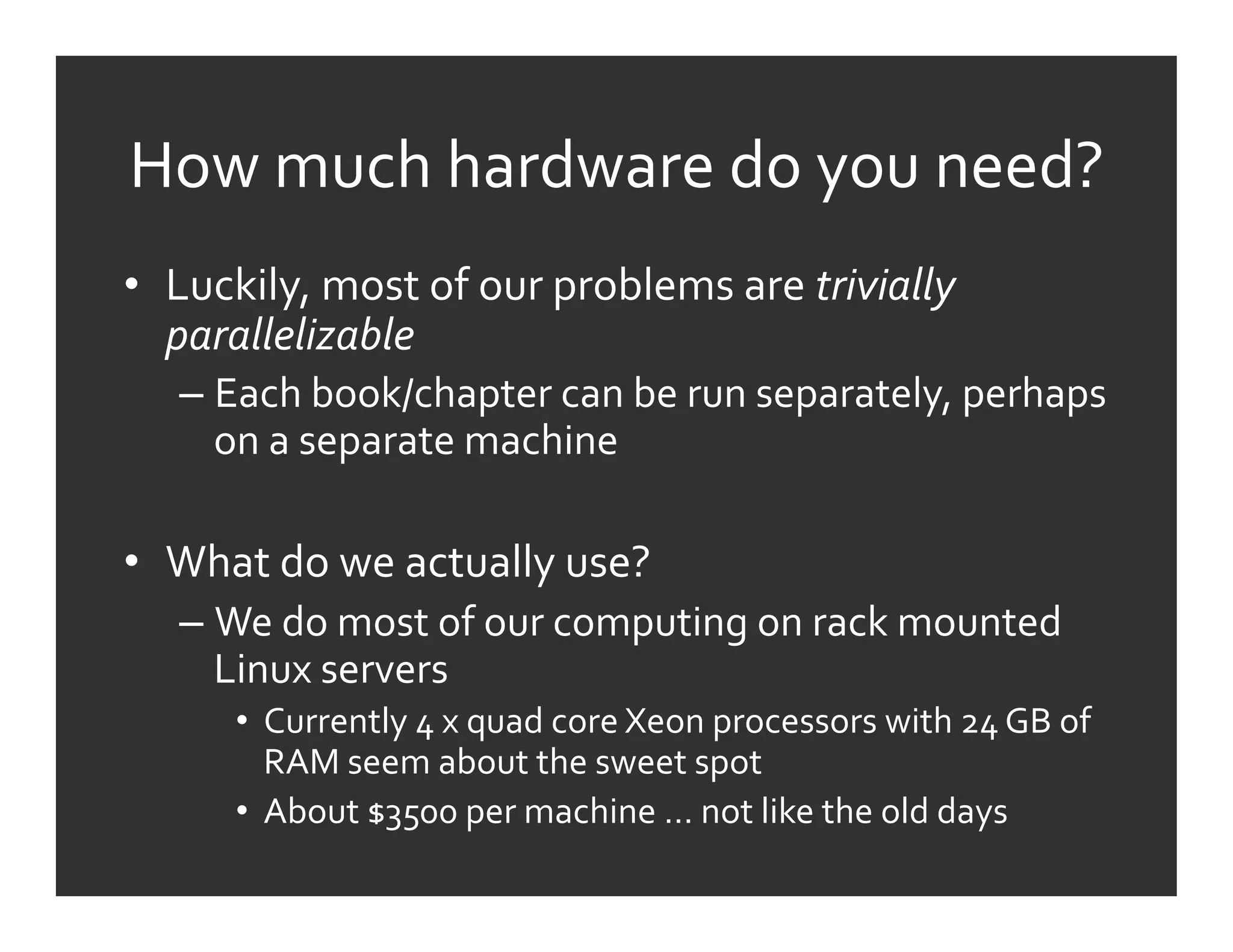 How	
  much	
  hardware	
  do	
  you	
  need?	
  
•  Luckily,	
  most	
  of	
  our	
  problems	
  are	
  trivially	
  
   parallelizable	
  
    –  Each	
  book/chapter	
  can	
  be	
  run	
  separately,	
  perhaps	
  
       on	
  a	
  separate	
  machine	
  

•  What	
  do	
  we	
  actually	
  use?	
  
    –  We	
  do	
  most	
  of	
  our	
  computing	
  on	
  rack	
  mounted	
  
       Linux	
  servers	
  
         •  Currently	
  4	
  x	
  quad	
  core	
  Xeon	
  processors	
  with	
  24	
  GB	
  of	
  
            RAM	
  seem	
  about	
  the	
  sweet	
  spot	
  
         •  About	
  $3500	
  per	
  machine	
  …	
  not	
  like	
  the	
  old	
  days	
  
 
