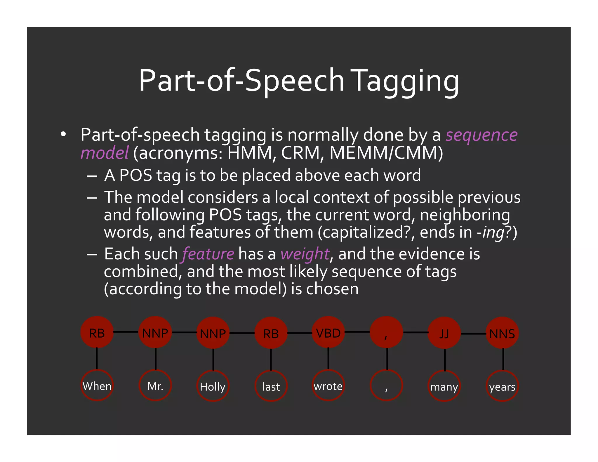 Part-­‐of-­‐Speech	
  Tagging	
  
•  Part-­‐of-­‐speech	
  tagging	
  is	
  normally	
  done	
  by	
  a	
  sequence	
  
   model	
  (acronyms:	
  HMM,	
  CRM,	
  MEMM/CMM)	
  
     –  A	
  POS	
  tag	
  is	
  to	
  be	
  placed	
  above	
  each	
  word	
  
     –  The	
  model	
  considers	
  a	
  local	
  context	
  of	
  possible	
  previous	
  
        and	
  following	
  POS	
  tags,	
  the	
  current	
  word,	
  neighboring	
  
        words,	
  and	
  features	
  of	
  them	
  (capitalized?,	
  ends	
  in	
  -­‐ing?)	
  
     –  Each	
  such	
  feature	
  has	
  a	
  weight,	
  and	
  the	
  evidence	
  is	
  
        combined,	
  and	
  the	
  most	
  likely	
  sequence	
  of	
  tags	
  
        (according	
  to	
  the	
  model)	
  is	
  chosen	
  

     RB	
       NNP	
       NNP	
        RB	
       VBD	
         ,	
        JJ	
      NNS	
  


    When	
       Mr.	
      Holly	
      last	
     wrote	
       ,	
      many	
      years	
  
 