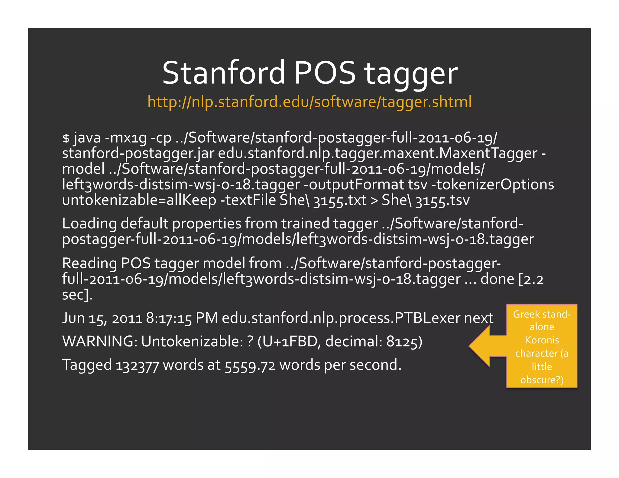 Stanford	
  POS	
  tagger	
  
                  http://nlp.stanford.edu/software/tagger.shtml                         	
  
$	
  java	
  -­‐mx1g	
  -­‐cp	
  ../Software/stanford-­‐postagger-­‐full-­‐2011-­‐06-­‐19/
stanford-­‐postagger.jar	
  edu.stanford.nlp.tagger.maxent.MaxentTagger	
  -­‐
model	
  ../Software/stanford-­‐postagger-­‐full-­‐2011-­‐06-­‐19/models/
left3words-­‐distsim-­‐wsj-­‐0-­‐18.tagger	
  -­‐outputFormat	
  tsv	
  -­‐tokenizerOptions	
  
untokenizable=allKeep	
  -­‐textFile	
  She	
  3155.txt	
  >	
  She	
  3155.tsv	
  
Loading	
  default	
  properties	
  from	
  trained	
  tagger	
  ../Software/stanford-­‐
postagger-­‐full-­‐2011-­‐06-­‐19/models/left3words-­‐distsim-­‐wsj-­‐0-­‐18.tagger	
  
Reading	
  POS	
  tagger	
  model	
  from	
  ../Software/stanford-­‐postagger-­‐
full-­‐2011-­‐06-­‐19/models/left3words-­‐distsim-­‐wsj-­‐0-­‐18.tagger	
  ...	
  done	
  [2.2	
  
sec].	
  
Jun	
  15,	
  2011	
  8:17:15	
  PM	
  edu.stanford.nlp.process.PTBLexer	
  next	
   Greek	
  stand-­‐
                                                                                              alone	
  
WARNING:	
  Untokenizable:	
  ?	
  (U+1FBD,	
  decimal:	
  8125)	
                           Koronis	
  
                                                                                           character	
  (a	
  
Tagged	
  132377	
  words	
  at	
  5559.72	
  words	
  per	
  second.	
                       little	
  
                                                                                                  obscure?)	
  
 