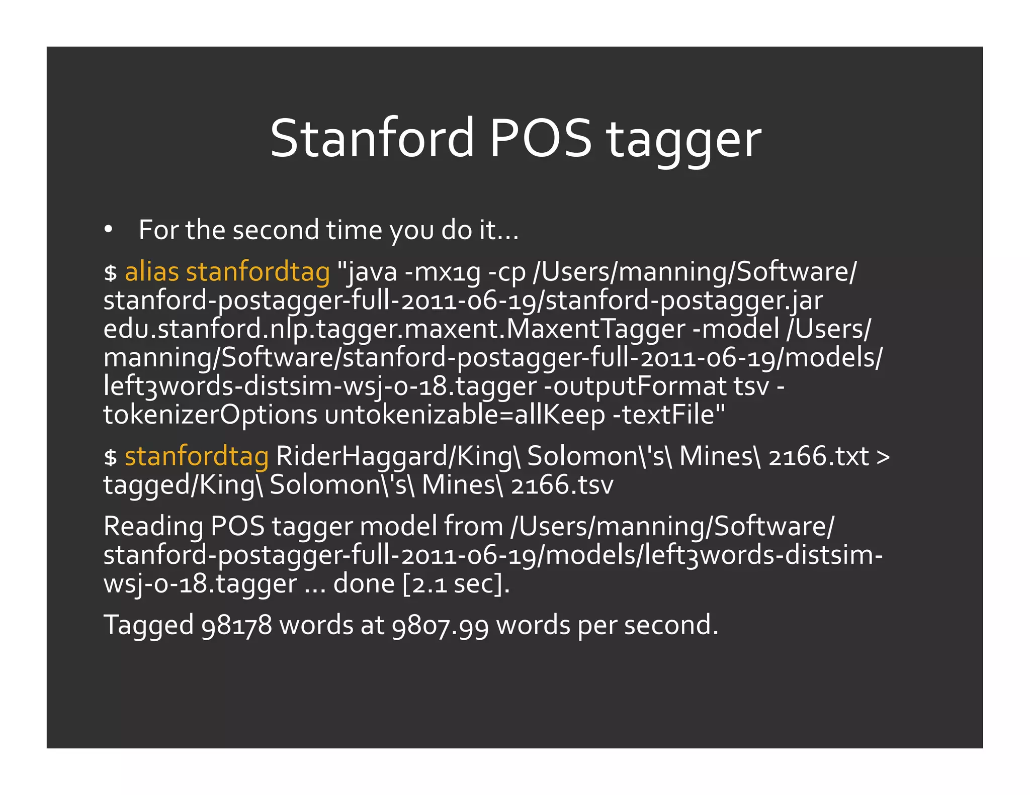 Stanford	
  POS	
  tagger	
  
•  For	
  the	
  second	
  time	
  you	
  do	
  it…	
  
$	
  alias	
  stanfordtag	
  "java	
  -­‐mx1g	
  -­‐cp	
  /Users/manning/Software/
stanford-­‐postagger-­‐full-­‐2011-­‐06-­‐19/stanford-­‐postagger.jar	
  
edu.stanford.nlp.tagger.maxent.MaxentTagger	
  -­‐model	
  /Users/
manning/Software/stanford-­‐postagger-­‐full-­‐2011-­‐06-­‐19/models/
left3words-­‐distsim-­‐wsj-­‐0-­‐18.tagger	
  -­‐outputFormat	
  tsv	
  -­‐
tokenizerOptions	
  untokenizable=allKeep	
  -­‐textFile"	
  
$	
  stanfordtag	
  RiderHaggard/King	
  Solomon's	
  Mines	
  2166.txt	
  >	
  
tagged/King	
  Solomon's	
  Mines	
  2166.tsv	
  
Reading	
  POS	
  tagger	
  model	
  from	
  /Users/manning/Software/
stanford-­‐postagger-­‐full-­‐2011-­‐06-­‐19/models/left3words-­‐distsim-­‐
wsj-­‐0-­‐18.tagger	
  ...	
  done	
  [2.1	
  sec].	
  
Tagged	
  98178	
  words	
  at	
  9807.99	
  words	
  per	
  second.	
  
 