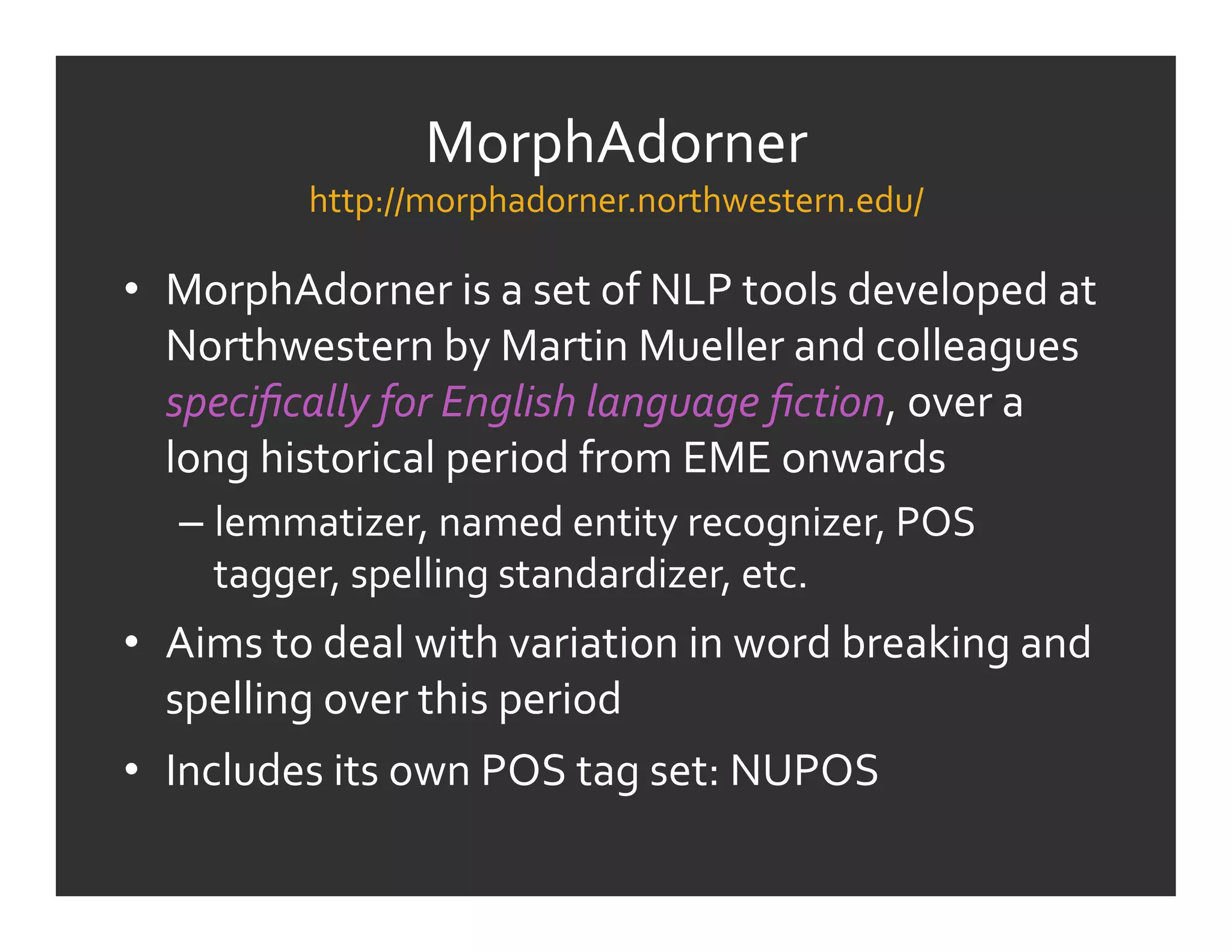 MorphAdorner	
  
              http://morphadorner.northwestern.edu/	
  

•  MorphAdorner	
  is	
  a	
  set	
  of	
  NLP	
  tools	
  developed	
  at	
  
   Northwestern	
  by	
  Martin	
  Mueller	
  and	
  colleagues	
  
   speciﬁcally	
  for	
  English	
  language	
  ﬁction,	
  over	
  a	
  
   long	
  historical	
  period	
  from	
  EME	
  onwards	
  
    –  lemmatizer,	
  named	
  entity	
  recognizer,	
  POS	
  
       tagger,	
  spelling	
  standardizer,	
  etc.	
  
•  Aims	
  to	
  deal	
  with	
  variation	
  in	
  word	
  breaking	
  and	
  
   spelling	
  over	
  this	
  period	
  
•  Includes	
  its	
  own	
  POS	
  tag	
  set:	
  NUPOS	
  
 