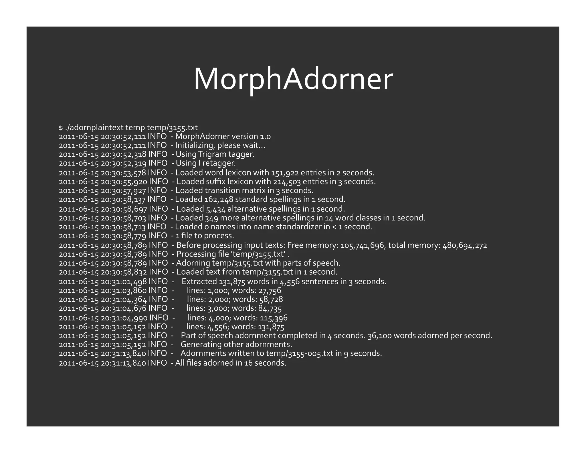 MorphAdorner	
  
$	
  ./adornplaintext	
  temp	
  temp/3155.txt	
  
2011-­‐06-­‐15	
  20:30:52,111	
  INFO	
  	
  -­‐	
  MorphAdorner	
  version	
  1.0	
  
2011-­‐06-­‐15	
  20:30:52,111	
  INFO	
  	
  -­‐	
  Initializing,	
  please	
  wait...	
  
2011-­‐06-­‐15	
  20:30:52,318	
  INFO	
  	
  -­‐	
  Using	
  Trigram	
  tagger.	
  
2011-­‐06-­‐15	
  20:30:52,319	
  INFO	
  	
  -­‐	
  Using	
  I	
  retagger.	
  
2011-­‐06-­‐15	
  20:30:53,578	
  INFO	
  	
  -­‐	
  Loaded	
  word	
  lexicon	
  with	
  151,922	
  entries	
  in	
  2	
  seconds.	
  
2011-­‐06-­‐15	
  20:30:55,920	
  INFO	
  	
  -­‐	
  Loaded	
  suﬃx	
  lexicon	
  with	
  214,503	
  entries	
  in	
  3	
  seconds.	
  
2011-­‐06-­‐15	
  20:30:57,927	
  INFO	
  	
  -­‐	
  Loaded	
  transition	
  matrix	
  in	
  3	
  seconds.	
  
2011-­‐06-­‐15	
  20:30:58,137	
  INFO	
  	
  -­‐	
  Loaded	
  162,248	
  standard	
  spellings	
  in	
  1	
  second.	
  
2011-­‐06-­‐15	
  20:30:58,697	
  INFO	
  	
  -­‐	
  Loaded	
  5,434	
  alternative	
  spellings	
  in	
  1	
  second.	
  
2011-­‐06-­‐15	
  20:30:58,703	
  INFO	
  	
  -­‐	
  Loaded	
  349	
  more	
  alternative	
  spellings	
  in	
  14	
  word	
  classes	
  in	
  1	
  second.	
  
2011-­‐06-­‐15	
  20:30:58,713	
  INFO	
  	
  -­‐	
  Loaded	
  0	
  names	
  into	
  name	
  standardizer	
  in	
  <	
  1	
  second.	
  
2011-­‐06-­‐15	
  20:30:58,779	
  INFO	
  	
  -­‐	
  1	
  ﬁle	
  to	
  process.	
  
2011-­‐06-­‐15	
  20:30:58,789	
  INFO	
  	
  -­‐	
  Before	
  processing	
  input	
  texts:	
  Free	
  memory:	
  105,741,696,	
  total	
  memory:	
  480,694,272	
  
2011-­‐06-­‐15	
  20:30:58,789	
  INFO	
  	
  -­‐	
  Processing	
  ﬁle	
  'temp/3155.txt'	
  .	
  
2011-­‐06-­‐15	
  20:30:58,789	
  INFO	
  	
  -­‐	
  Adorning	
  temp/3155.txt	
  with	
  parts	
  of	
  speech.	
  
2011-­‐06-­‐15	
  20:30:58,832	
  INFO	
  	
  -­‐	
  Loaded	
  text	
  from	
  temp/3155.txt	
  in	
  1	
  second.	
  
2011-­‐06-­‐15	
  20:31:01,498	
  INFO	
  	
  -­‐	
  	
  	
  	
  Extracted	
  131,875	
  words	
  in	
  4,556	
  sentences	
  in	
  3	
  seconds.	
  
2011-­‐06-­‐15	
  20:31:03,860	
  INFO	
  	
  -­‐	
  	
  	
  	
  	
  	
  	
  lines:	
  1,000;	
  words:	
  27,756	
  
2011-­‐06-­‐15	
  20:31:04,364	
  INFO	
  	
  -­‐	
  	
  	
  	
  	
  	
  	
  lines:	
  2,000;	
  words:	
  58,728	
  
2011-­‐06-­‐15	
  20:31:04,676	
  INFO	
  	
  -­‐	
  	
  	
  	
  	
  	
  	
  lines:	
  3,000;	
  words:	
  84,735	
  
2011-­‐06-­‐15	
  20:31:04,990	
  INFO	
  	
  -­‐	
  	
  	
  	
  	
  	
  	
  lines:	
  4,000;	
  words:	
  115,396	
  
2011-­‐06-­‐15	
  20:31:05,152	
  INFO	
  	
  -­‐	
  	
  	
  	
  	
  	
  	
  lines:	
  4,556;	
  words:	
  131,875	
  
2011-­‐06-­‐15	
  20:31:05,152	
  INFO	
  	
  -­‐	
  	
  	
  	
  Part	
  of	
  speech	
  adornment	
  completed	
  in	
  4	
  seconds.	
  36,100	
  words	
  adorned	
  per	
  second.	
  
2011-­‐06-­‐15	
  20:31:05,152	
  INFO	
  	
  -­‐	
  	
  	
  	
  Generating	
  other	
  adornments.	
  
2011-­‐06-­‐15	
  20:31:13,840	
  INFO	
  	
  -­‐	
  	
  	
  	
  Adornments	
  written	
  to	
  temp/3155-­‐005.txt	
  in	
  9	
  seconds.	
  
2011-­‐06-­‐15	
  20:31:13,840	
  INFO	
  	
  -­‐	
  All	
  ﬁles	
  adorned	
  in	
  16	
  seconds.	
  
	
  
 