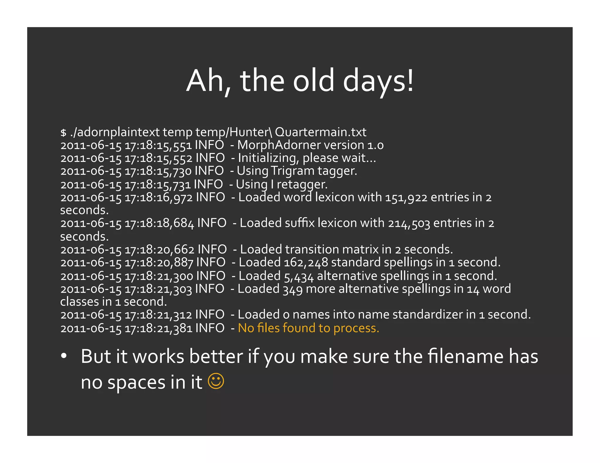 Ah,	
  the	
  old	
  days!	
  
$	
  ./adornplaintext	
  temp	
  temp/Hunter	
  Quartermain.txt	
  	
  
2011-­‐06-­‐15	
  17:18:15,551	
  INFO	
  	
  -­‐	
  MorphAdorner	
  version	
  1.0	
  
2011-­‐06-­‐15	
  17:18:15,552	
  INFO	
  	
  -­‐	
  Initializing,	
  please	
  wait...	
  
2011-­‐06-­‐15	
  17:18:15,730	
  INFO	
  	
  -­‐	
  Using	
  Trigram	
  tagger.	
  
2011-­‐06-­‐15	
  17:18:15,731	
  INFO	
  	
  -­‐	
  Using	
  I	
  retagger.	
  
2011-­‐06-­‐15	
  17:18:16,972	
  INFO	
  	
  -­‐	
  Loaded	
  word	
  lexicon	
  with	
  151,922	
  entries	
  in	
  2	
  
seconds.	
  
2011-­‐06-­‐15	
  17:18:18,684	
  INFO	
  	
  -­‐	
  Loaded	
  suﬃx	
  lexicon	
  with	
  214,503	
  entries	
  in	
  2	
  
seconds.	
  
2011-­‐06-­‐15	
  17:18:20,662	
  INFO	
  	
  -­‐	
  Loaded	
  transition	
  matrix	
  in	
  2	
  seconds.	
  
2011-­‐06-­‐15	
  17:18:20,887	
  INFO	
  	
  -­‐	
  Loaded	
  162,248	
  standard	
  spellings	
  in	
  1	
  second.	
  
2011-­‐06-­‐15	
  17:18:21,300	
  INFO	
  	
  -­‐	
  Loaded	
  5,434	
  alternative	
  spellings	
  in	
  1	
  second.	
  
2011-­‐06-­‐15	
  17:18:21,303	
  INFO	
  	
  -­‐	
  Loaded	
  349	
  more	
  alternative	
  spellings	
  in	
  14	
  word	
  
classes	
  in	
  1	
  second.	
  
2011-­‐06-­‐15	
  17:18:21,312	
  INFO	
  	
  -­‐	
  Loaded	
  0	
  names	
  into	
  name	
  standardizer	
  in	
  1	
  second.	
  
2011-­‐06-­‐15	
  17:18:21,381	
  INFO	
  	
  -­‐	
  No	
  ﬁles	
  found	
  to	
  process.	
  

•  But	
  it	
  works	
  better	
  if	
  you	
  make	
  sure	
  the	
  ﬁlename	
  has	
  
   no	
  spaces	
  in	
  it	
  	
  
 