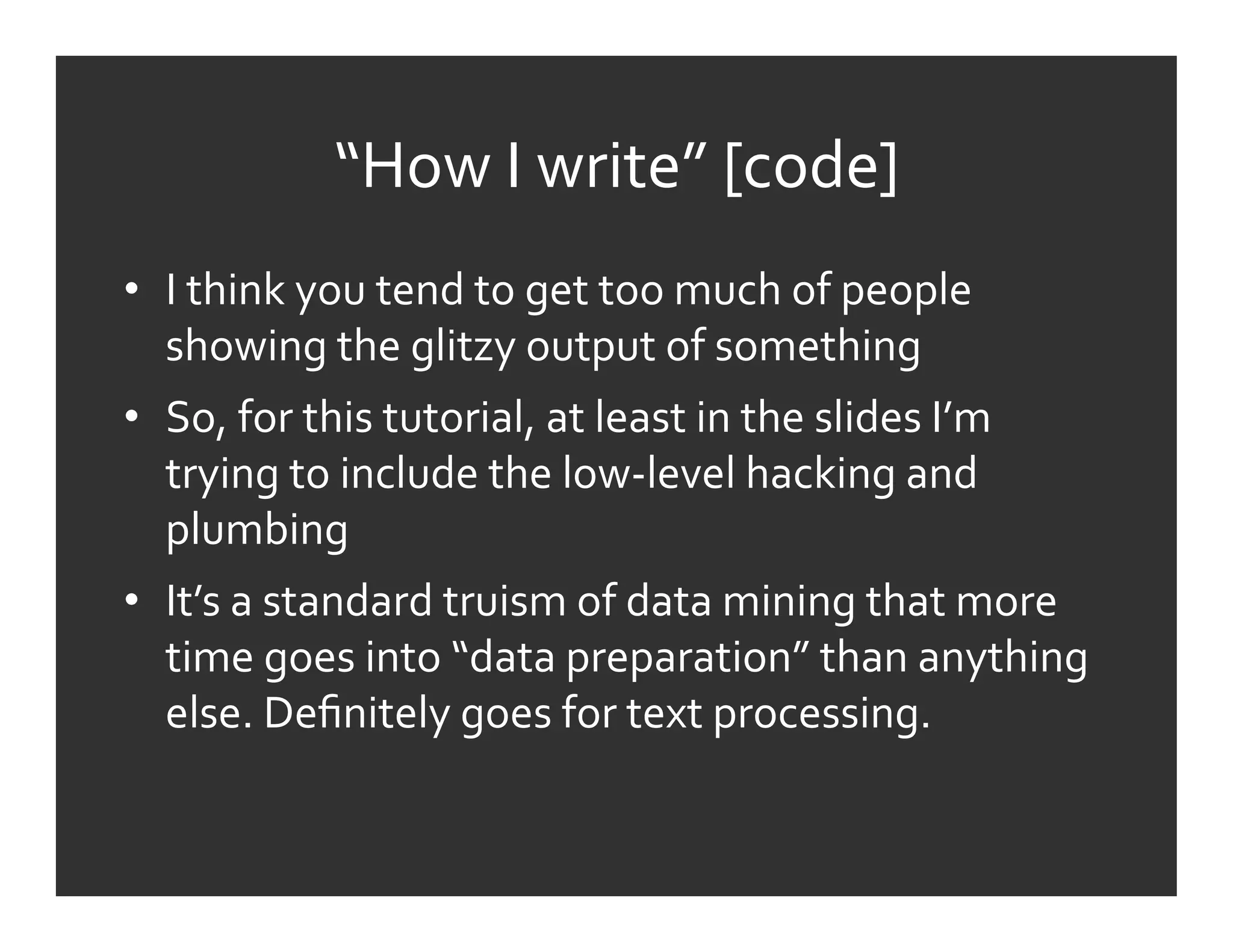 “How	
  I	
  write”	
  [code]	
  
•  I	
  think	
  you	
  tend	
  to	
  get	
  too	
  much	
  of	
  people	
  
   showing	
  the	
  glitzy	
  output	
  of	
  something	
  
•  So,	
  for	
  this	
  tutorial,	
  at	
  least	
  in	
  the	
  slides	
  I’m	
  
   trying	
  to	
  include	
  the	
  low-­‐level	
  hacking	
  and	
  
   plumbing	
  
•  It’s	
  a	
  standard	
  truism	
  of	
  data	
  mining	
  that	
  more	
  
   time	
  goes	
  into	
  “data	
  preparation”	
  than	
  anything	
  
   else.	
  Deﬁnitely	
  goes	
  for	
  text	
  processing.	
  
 