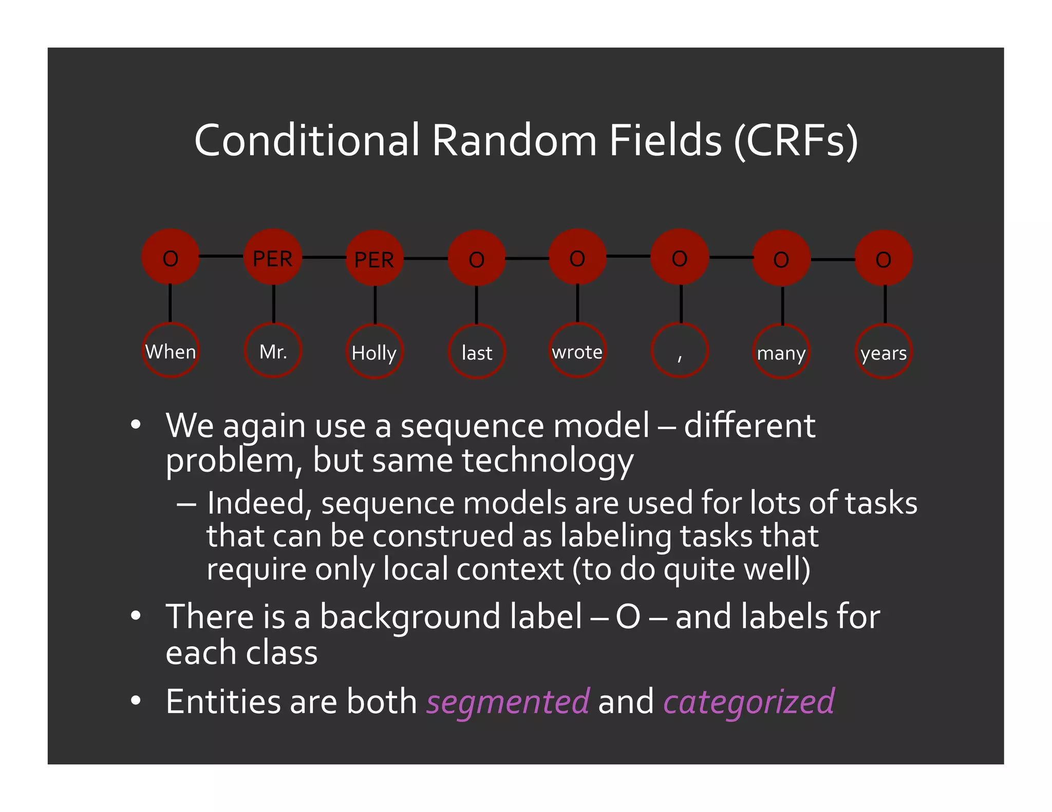 Conditional	
  Random	
  Fields	
  (CRFs)	
  

   O	
        PER	
      PER	
        O	
         O	
       O	
         O	
        O	
  


 When	
        Mr.	
     Holly	
     last	
     wrote	
      ,	
      many	
     years	
  


•  We	
  again	
  use	
  a	
  sequence	
  model	
  –	
  diﬀerent	
  
   problem,	
  but	
  same	
  technology	
  
      –  Indeed,	
  sequence	
  models	
  are	
  used	
  for	
  lots	
  of	
  tasks	
  
         that	
  can	
  be	
  construed	
  as	
  labeling	
  tasks	
  that	
  
         require	
  only	
  local	
  context	
  (to	
  do	
  quite	
  well)	
  
•  There	
  is	
  a	
  background	
  label	
  –	
  O	
  –	
  and	
  labels	
  for	
  
   each	
  class	
  
•  Entities	
  are	
  both	
  segmented	
  and	
  categorized	
  
 