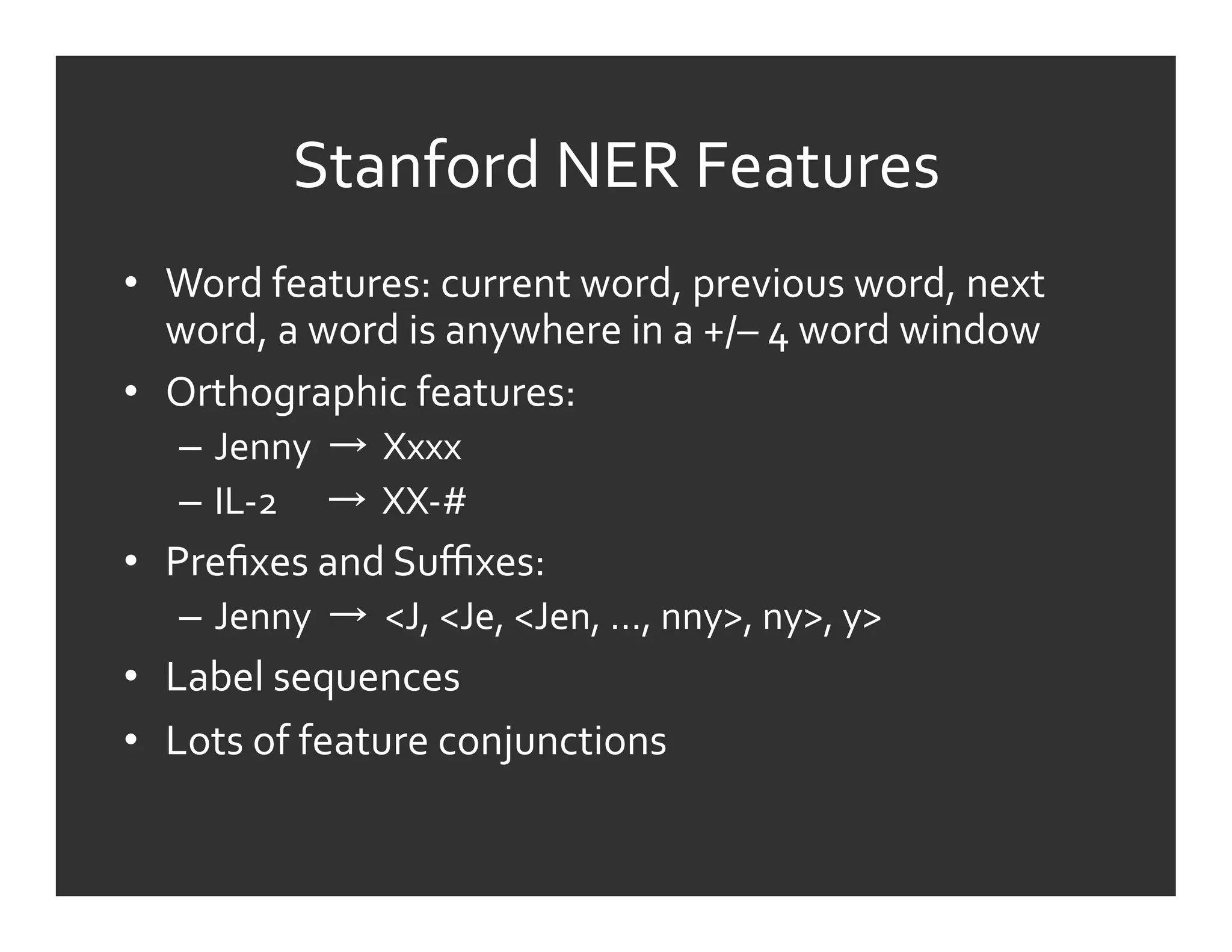 Stanford	
  NER	
  Features	
  
•  Word	
  features:	
  current	
  word,	
  previous	
  word,	
  next	
  
   word,	
  a	
  word	
  is	
  anywhere	
  in	
  a	
  +/–	
  4	
  word	
  window	
  
•  Orthographic	
  features:	
  	
  
     –  Jenny	
  	
   	
  	
  Xxxx	
  
     –  IL-­‐2	
  	
  	
  	
  	
  	
   	
  	
  XX-­‐#	
  
•  Preﬁxes	
  and	
  Suﬃxes:	
  
     –  Jenny	
  	
   	
  	
  <J,	
  <Je,	
  <Jen,	
  …,	
  nny>,	
  ny>,	
  y>	
  
•  Label	
  sequences	
  
•  Lots	
  of	
  feature	
  conjunctions	
  
 