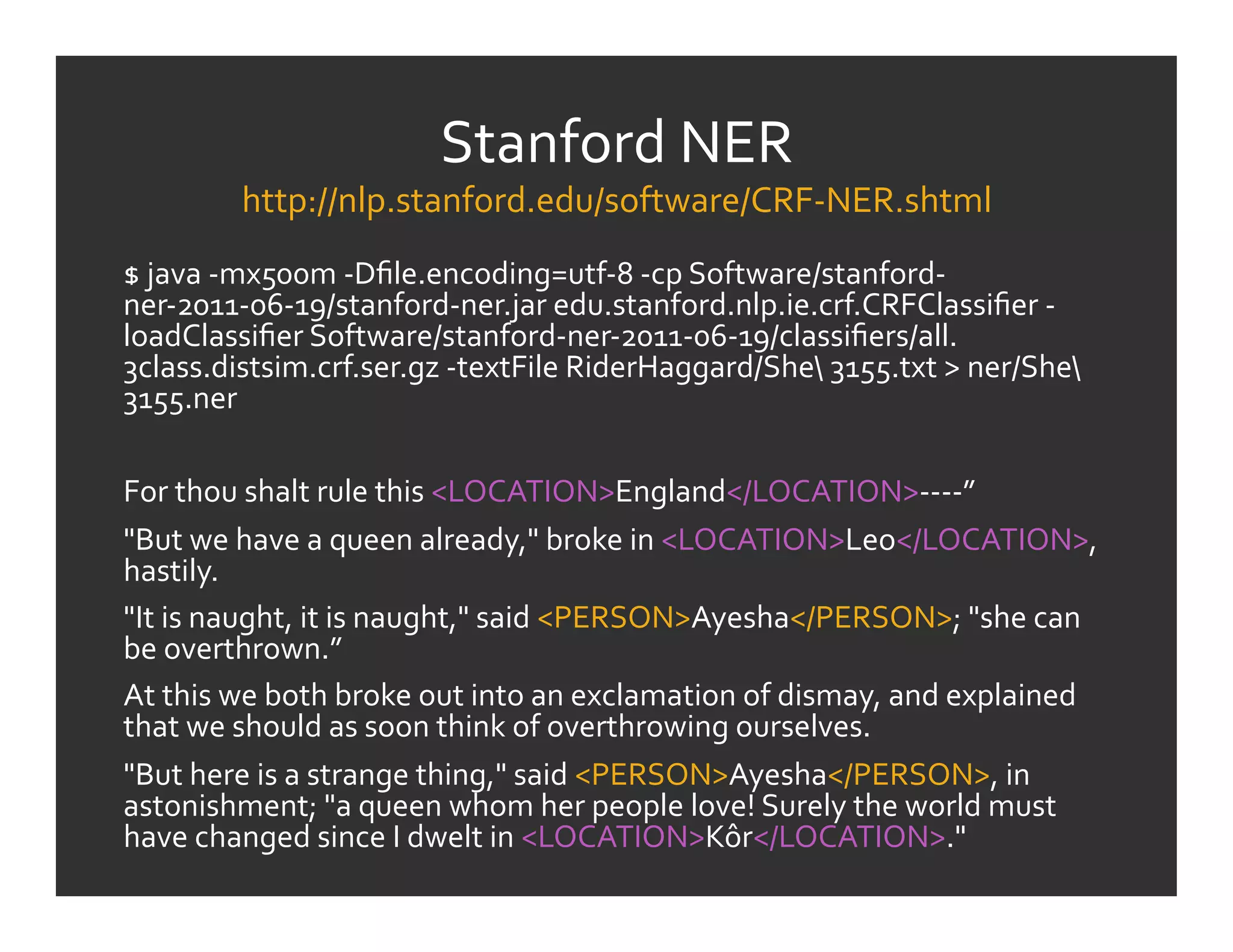 Stanford	
  NER	
  
             http://nlp.stanford.edu/software/CRF-­‐NER.shtml	
  
$	
  java	
  -­‐mx500m	
  -­‐Dﬁle.encoding=utf-­‐8	
  -­‐cp	
  Software/stanford-­‐
ner-­‐2011-­‐06-­‐19/stanford-­‐ner.jar	
  edu.stanford.nlp.ie.crf.CRFClassiﬁer	
  -­‐
loadClassiﬁer	
  Software/stanford-­‐ner-­‐2011-­‐06-­‐19/classiﬁers/all.
3class.distsim.crf.ser.gz	
  -­‐textFile	
  RiderHaggard/She	
  3155.txt	
  >	
  ner/She	
  
3155.ner	
  
	
  
For	
  thou	
  shalt	
  rule	
  this	
  <LOCATION>England</LOCATION>-­‐-­‐-­‐-­‐”	
  
"But	
  we	
  have	
  a	
  queen	
  already,"	
  broke	
  in	
  <LOCATION>Leo</LOCATION>,	
  
hastily.	
  
"It	
  is	
  naught,	
  it	
  is	
  naught,"	
  said	
  <PERSON>Ayesha</PERSON>;	
  "she	
  can	
  
be	
  overthrown.”	
  
At	
  this	
  we	
  both	
  broke	
  out	
  into	
  an	
  exclamation	
  of	
  dismay,	
  and	
  explained	
  
that	
  we	
  should	
  as	
  soon	
  think	
  of	
  overthrowing	
  ourselves.	
  
"But	
  here	
  is	
  a	
  strange	
  thing,"	
  said	
  <PERSON>Ayesha</PERSON>,	
  in	
  
astonishment;	
  "a	
  queen	
  whom	
  her	
  people	
  love!	
  Surely	
  the	
  world	
  must	
  
have	
  changed	
  since	
  I	
  dwelt	
  in	
  <LOCATION>Kôr</LOCATION>."	
  
 
