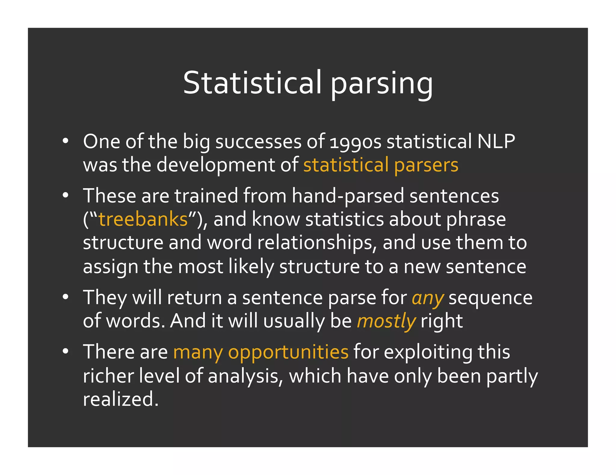 Statistical	
  parsing	
  
•  One	
  of	
  the	
  big	
  successes	
  of	
  1990s	
  statistical	
  NLP	
  
   was	
  the	
  development	
  of	
  statistical	
  parsers	
  
•  These	
  are	
  trained	
  from	
  hand-­‐parsed	
  sentences	
  
   (“treebanks”),	
  and	
  know	
  statistics	
  about	
  phrase	
  
   structure	
  and	
  word	
  relationships,	
  and	
  use	
  them	
  to	
  
   assign	
  the	
  most	
  likely	
  structure	
  to	
  a	
  new	
  sentence	
  
•  They	
  will	
  return	
  a	
  sentence	
  parse	
  for	
  any	
  sequence	
  
   of	
  words.	
  And	
  it	
  will	
  usually	
  be	
  mostly	
  right	
  
•  There	
  are	
  many	
  opportunities	
  for	
  exploiting	
  this	
  
   richer	
  level	
  of	
  analysis,	
  which	
  have	
  only	
  been	
  partly	
  
   realized.	
  
 