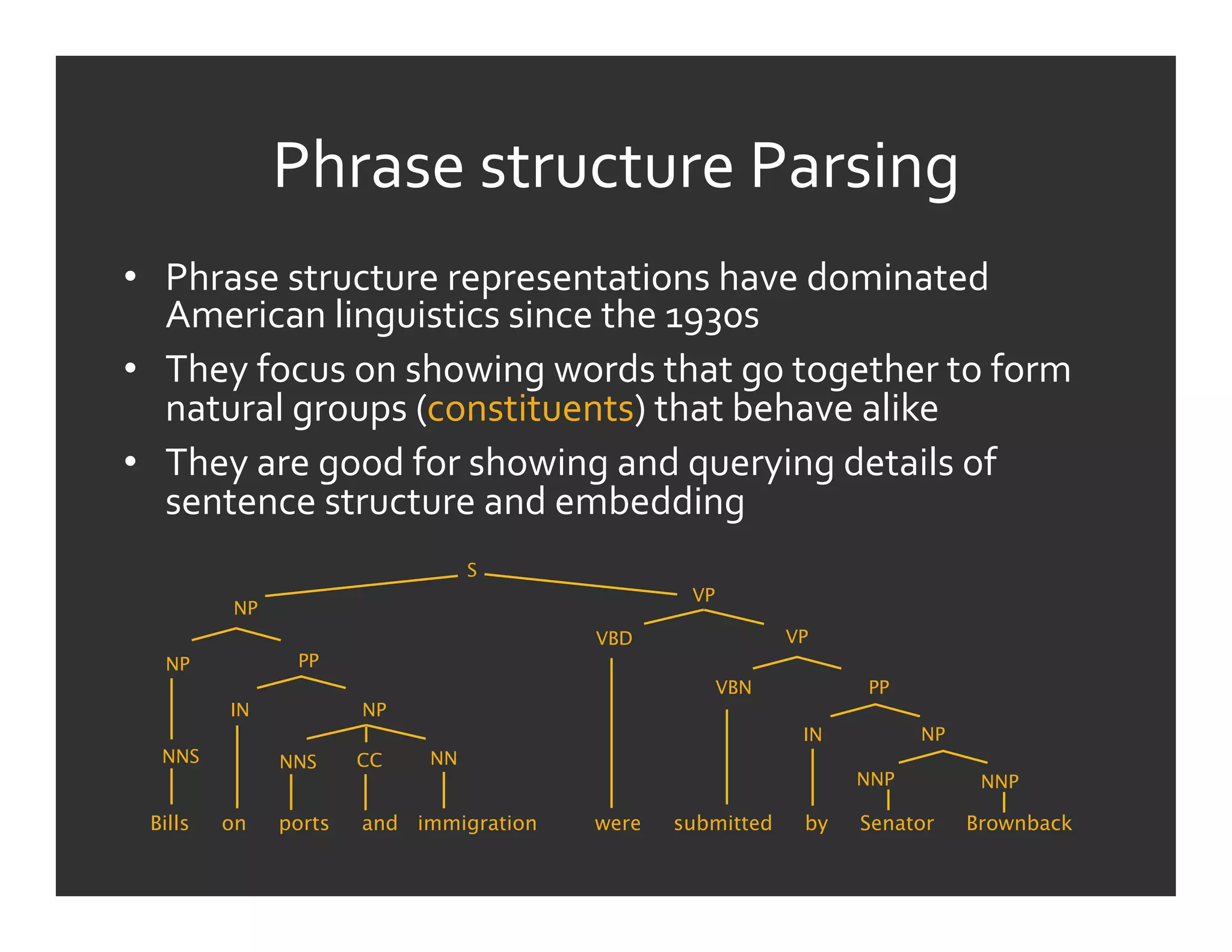 Phrase	
  structure	
  Parsing	
  
•  Phrase	
  structure	
  representations	
  have	
  dominated	
  
   American	
  linguistics	
  since	
  the	
  1930s	
  
•  They	
  focus	
  on	
  showing	
  words	
  that	
  go	
  together	
  to	
  form	
  
   natural	
  groups	
  (constituents)	
  that	
  behave	
  alike	
  
•  They	
  are	
  good	
  for	
  showing	
  and	
  querying	
  details	
  of	
  
   sentence	
  structure	
  and	
  embedding	
  
                                 S
                                                   VP
          NP
                                          VBD                 VP
   NP           PP
                                                        VBN         PP
          IN           NP
                                                               IN         NP
   NNS         NNS     CC   NN
                                                                    NNP         NNP

  Bills   on   ports   and immigration    were   submitted     by   Senator    Brownback
 