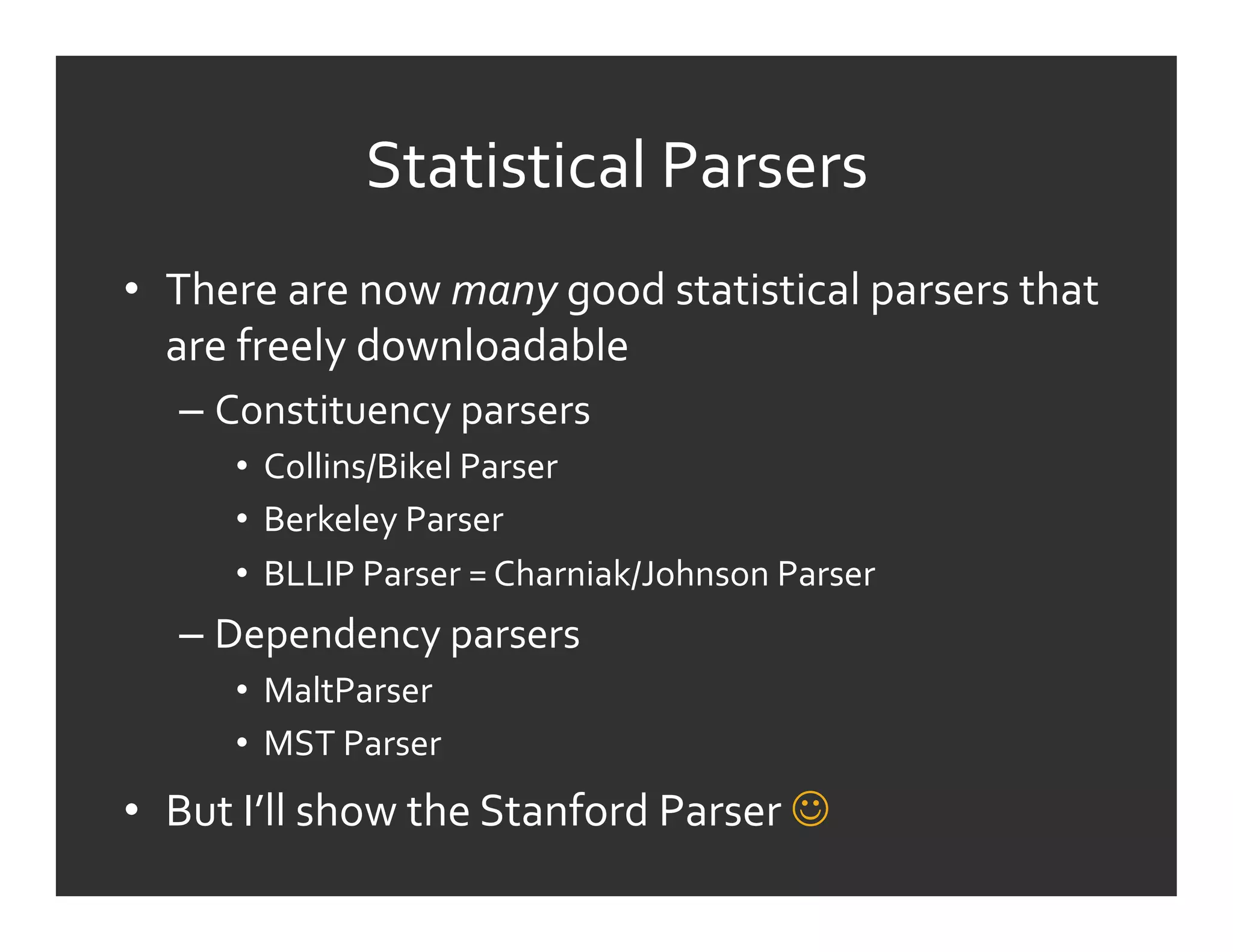 Statistical	
  Parsers	
  	
  
•  There	
  are	
  now	
  many	
  good	
  statistical	
  parsers	
  that	
  
   are	
  freely	
  downloadable	
  
    –  Constituency	
  parsers	
  
         •  Collins/Bikel	
  Parser	
  
         •  Berkeley	
  Parser	
  
         •  BLLIP	
  Parser	
  =	
  Charniak/Johnson	
  Parser	
  
    –  Dependency	
  parsers	
  
         •  MaltParser	
  
         •  MST	
  Parser	
  
•  But	
  I’ll	
  show	
  the	
  Stanford	
  Parser	
  	
  
 