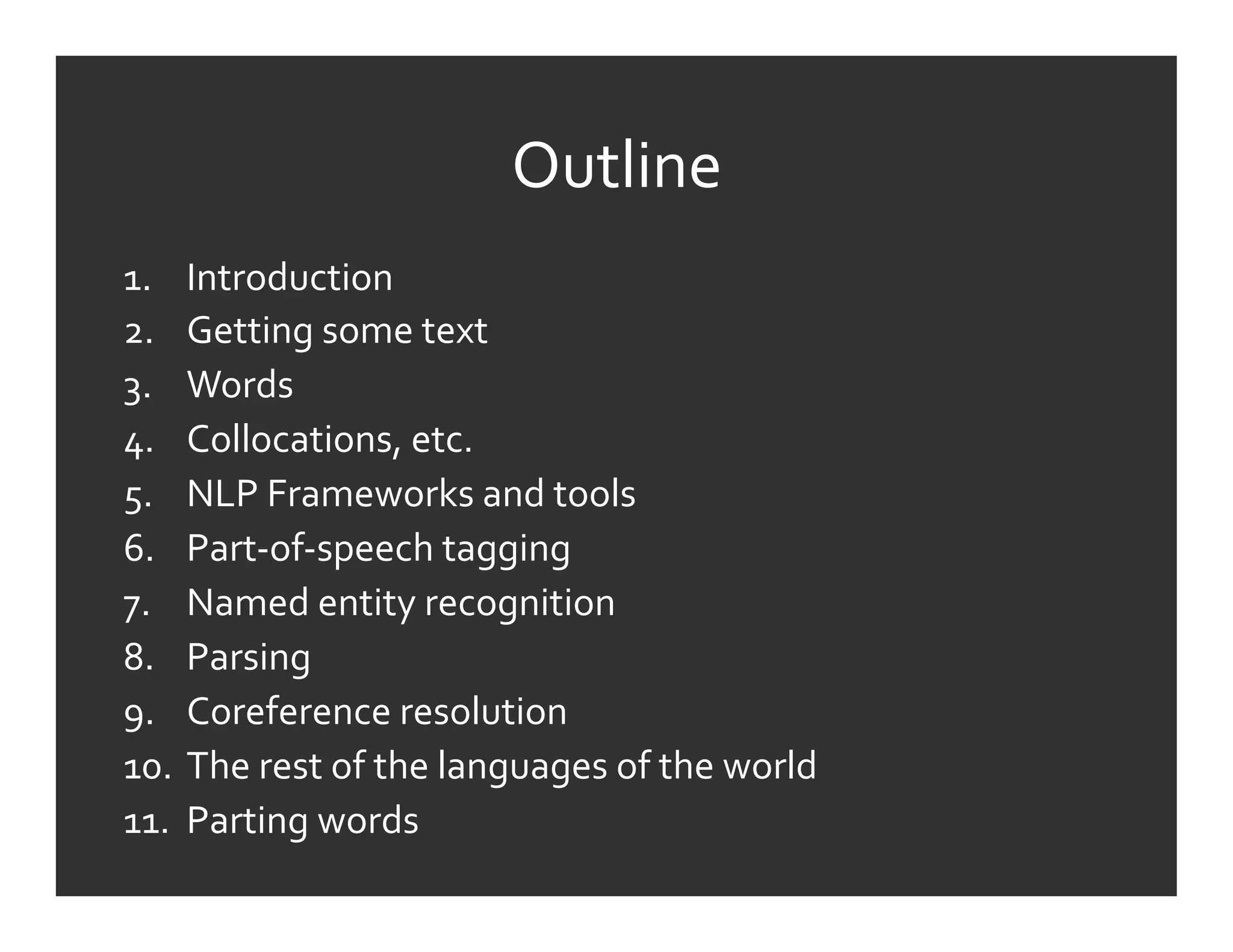 Outline	
  
1.  Introduction	
  
2.  Getting	
  some	
  text	
  
3.  Words	
  
4.  Collocations,	
  etc.	
  
5.  NLP	
  Frameworks	
  and	
  tools	
  
6.  Part-­‐of-­‐speech	
  tagging	
  
7.  Named	
  entity	
  recognition	
  
8.  Parsing	
  
9.  Coreference	
  resolution	
  
10.  The	
  rest	
  of	
  the	
  languages	
  of	
  the	
  world	
  
11.  Parting	
  words	
  
 