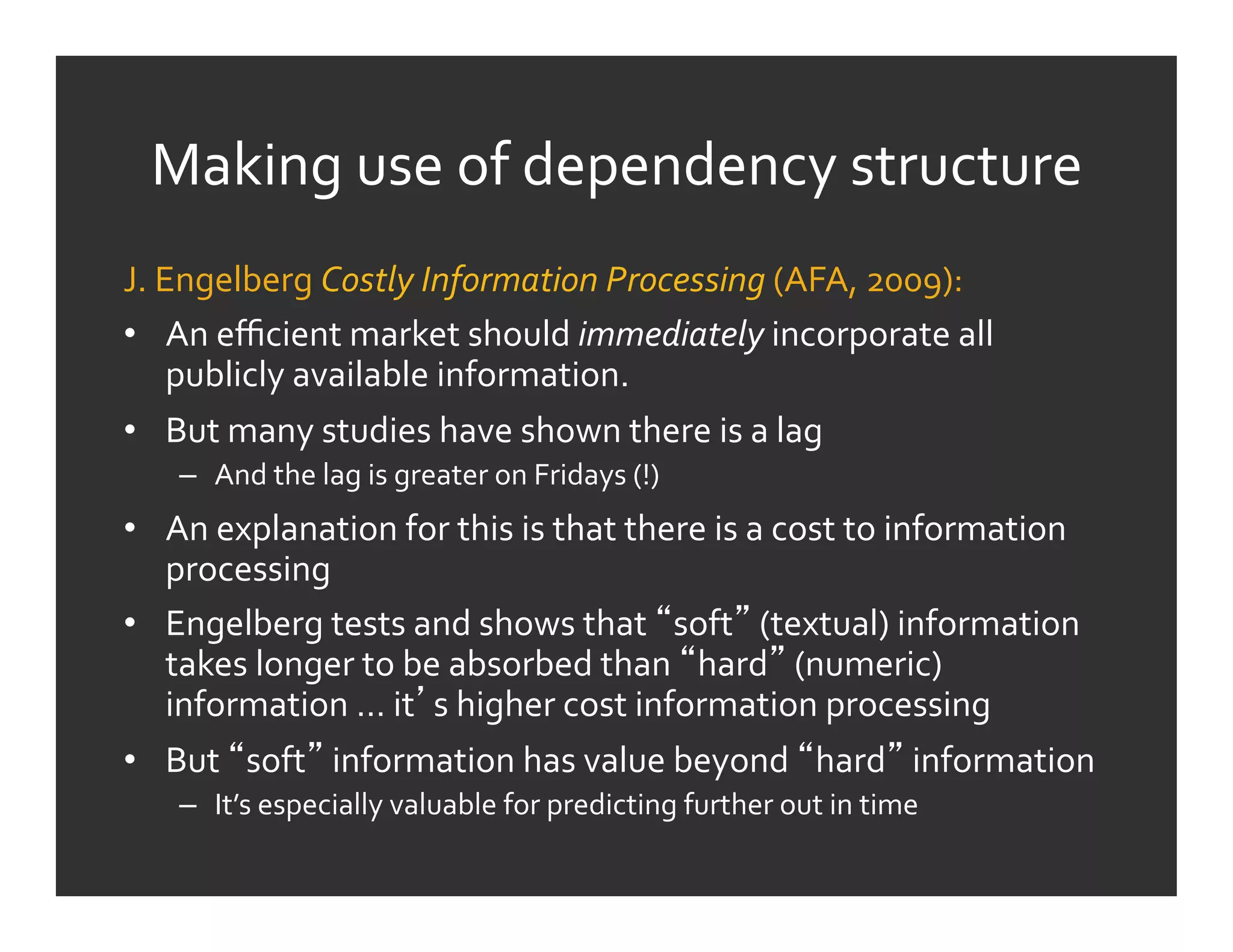 Making	
  use	
  of	
  dependency	
  structure	
  
J.	
  Engelberg	
  Costly	
  Information	
  Processing	
  (AFA,	
  2009):	
  	
  
•  An	
  eﬃcient	
  market	
  should	
  immediately	
  incorporate	
  all	
  
       publicly	
  available	
  information.	
  
•  But	
  many	
  studies	
  have	
  shown	
  there	
  is	
  a	
  lag	
  
     –  And	
  the	
  lag	
  is	
  greater	
  on	
  Fridays	
  (!)	
  
•  An	
  explanation	
  for	
  this	
  is	
  that	
  there	
  is	
  a	
  cost	
  to	
  information	
  
   processing	
  
•  Engelberg	
  tests	
  and	
  shows	
  that	
   soft 	
  (textual)	
  information	
  
   takes	
  longer	
  to	
  be	
  absorbed	
  than	
   hard 	
  (numeric)	
  
   information	
  …	
  it s	
  higher	
  cost	
  information	
  processing	
  
•  But	
   soft 	
  information	
  has	
  value	
  beyond	
   hard 	
  information	
  
     –  It’s	
  especially	
  valuable	
  for	
  predicting	
  further	
  out	
  in	
  time	
  
         	
  	
  
 