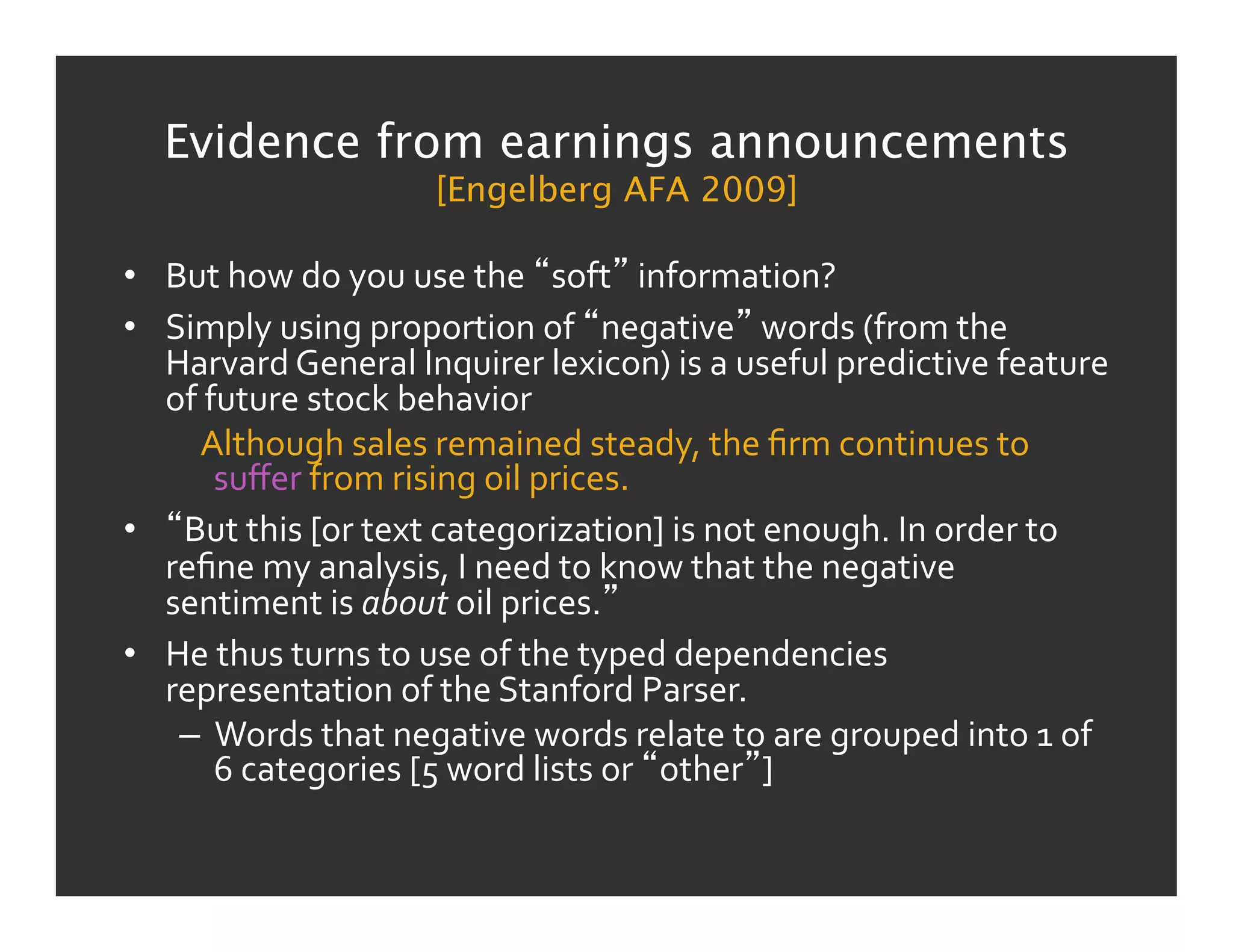 Evidence from earnings announcements
                              [Engelberg AFA 2009]

•  But	
  how	
  do	
  you	
  use	
  the	
   soft 	
  information?	
  
•  Simply	
  using	
  proportion	
  of	
   negative 	
  words	
  (from	
  the	
  
   Harvard	
  General	
  Inquirer	
  lexicon)	
  is	
  a	
  useful	
  predictive	
  feature	
  
   of	
  future	
  stock	
  behavior	
  
    	
  	
  	
  Although	
  sales	
  remained	
  steady,	
  the	
  ﬁrm	
  continues	
  to	
  
                 suﬀer	
  from	
  rising	
  oil	
  prices.	
  
•  But	
  this	
  [or	
  text	
  categorization]	
  is	
  not	
  enough.	
  In	
  order	
  to	
  
   reﬁne	
  my	
  analysis,	
  I	
  need	
  to	
  know	
  that	
  the	
  negative	
  
   sentiment	
  is	
  about	
  oil	
  prices. 	
  
•  He	
  thus	
  turns	
  to	
  use	
  of	
  the	
  typed	
  dependencies	
  
   representation	
  of	
  the	
  Stanford	
  Parser.	
  
    –  Words	
  that	
  negative	
  words	
  relate	
  to	
  are	
  grouped	
  into	
  1	
  of	
  
                 6	
  categories	
  [5	
  word	
  lists	
  or	
   other ]	
  
 