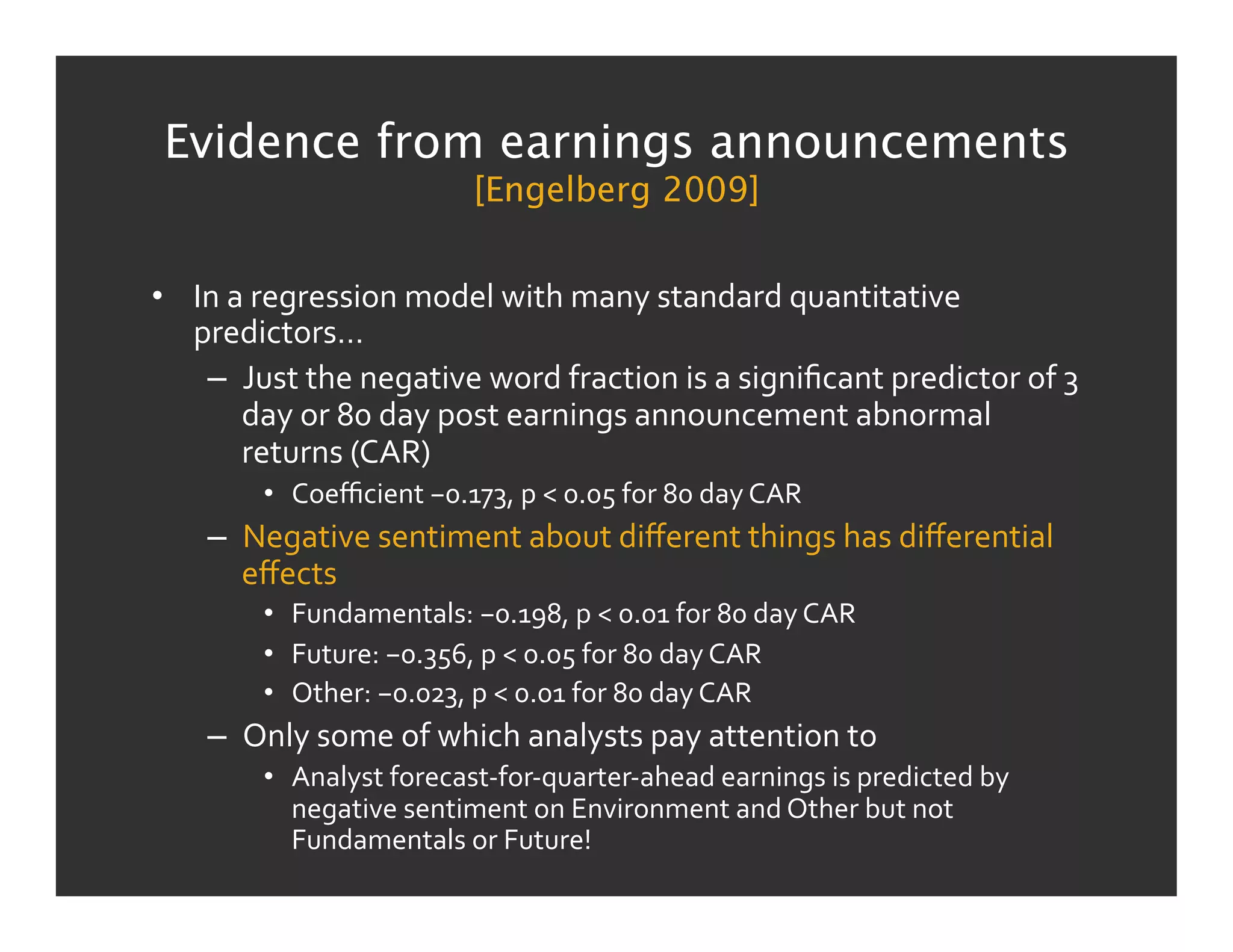 Evidence from earnings announcements
                                       [Engelberg 2009]


•  In	
  a	
  regression	
  model	
  with	
  many	
  standard	
  quantitative	
  
   predictors…	
  
    –  Just	
  the	
  negative	
  word	
  fraction	
  is	
  a	
  signiﬁcant	
  predictor	
  of	
  3	
  
          day	
  or	
  80	
  day	
  post	
  earnings	
  announcement	
  abnormal	
  
          returns	
  (CAR)	
  
            •  Coeﬃcient	
  −0.173,	
  p	
  <	
  0.05	
  for	
  80	
  day	
  CAR	
  
      –  Negative	
  sentiment	
  about	
  diﬀerent	
  things	
  has	
  diﬀerential	
  
         eﬀects	
  
            •  Fundamentals:	
  −0.198,	
  p	
  <	
  0.01	
  for	
  80	
  day	
  CAR	
  
            •  Future:	
  −0.356,	
  p	
  <	
  0.05	
  for	
  80	
  day	
  CAR	
  
            •  Other:	
  −0.023,	
  p	
  <	
  0.01	
  for	
  80	
  day	
  CAR	
  
      –  Only	
  some	
  of	
  which	
  analysts	
  pay	
  attention	
  to	
  
            •  Analyst	
  forecast-­‐for-­‐quarter-­‐ahead	
  earnings	
  is	
  predicted	
  by	
  
               negative	
  sentiment	
  on	
  Environment	
  and	
  Other	
  but	
  not	
  
               Fundamentals	
  or	
  Future!	
  
 