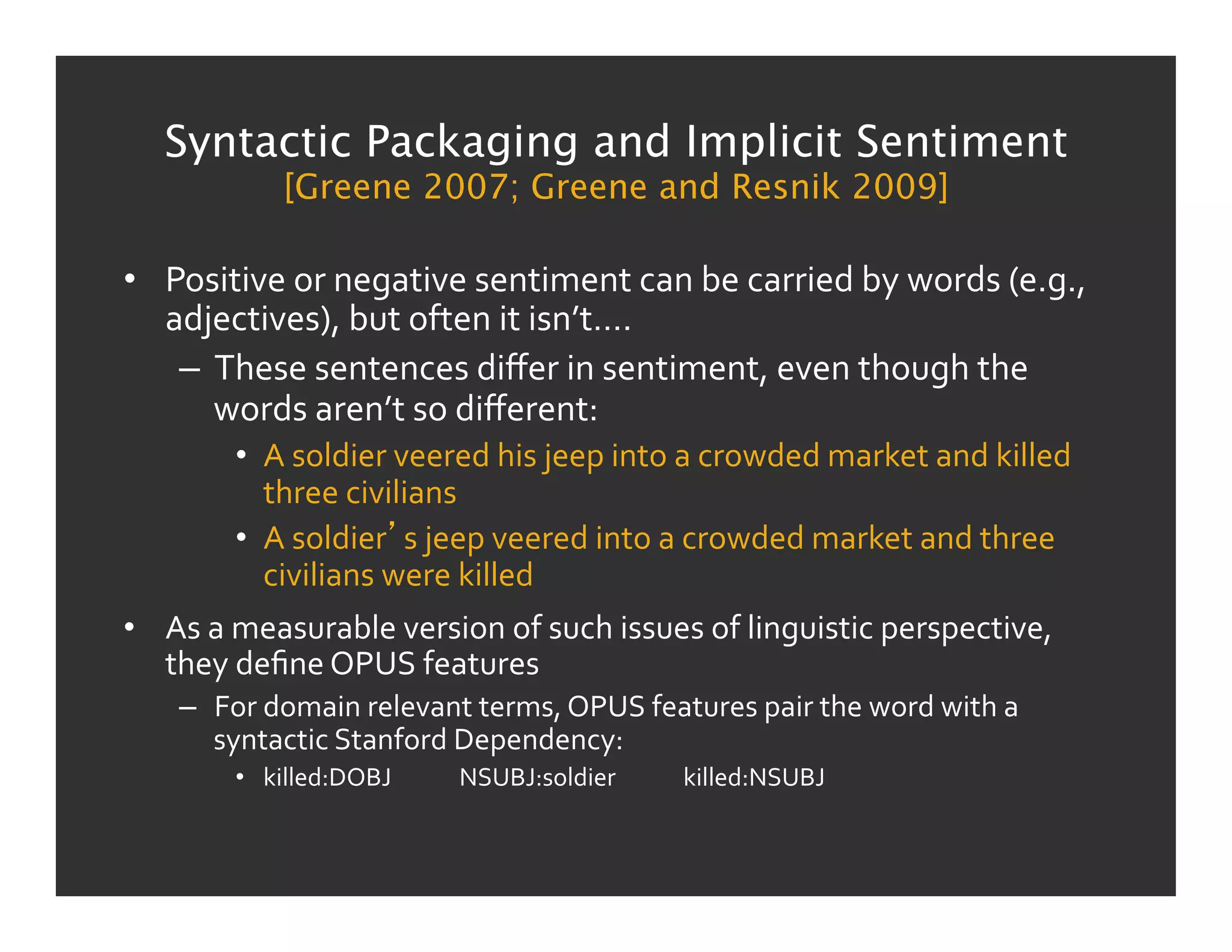 Syntactic Packaging and Implicit Sentiment
                 [Greene 2007; Greene and Resnik 2009]

•  Positive	
  or	
  negative	
  sentiment	
  can	
  be	
  carried	
  by	
  words	
  (e.g.,	
  
   adjectives),	
  but	
  often	
  it	
  isn’t….	
  
    –  These	
  sentences	
  diﬀer	
  in	
  sentiment,	
  even	
  though	
  the	
  
       words	
  aren’t	
  so	
  diﬀerent:	
  
           •  A	
  soldier	
  veered	
  his	
  jeep	
  into	
  a	
  crowded	
  market	
  and	
  killed	
  
              three	
  civilians	
  
           •  A	
  soldier s	
  jeep	
  veered	
  into	
  a	
  crowded	
  market	
  and	
  three	
  
              civilians	
  were	
  killed	
  
•  As	
  a	
  measurable	
  version	
  of	
  such	
  issues	
  of	
  linguistic	
  perspective,	
  
   they	
  deﬁne	
  OPUS	
  features	
  
     –  For	
  domain	
  relevant	
  terms,	
  OPUS	
  features	
  pair	
  the	
  word	
  with	
  a	
  
        syntactic	
  Stanford	
  Dependency:	
  
           •  killed:DOBJ 	
        	
  NSUBJ:soldier 	
      	
  killed:NSUBJ	
  
 