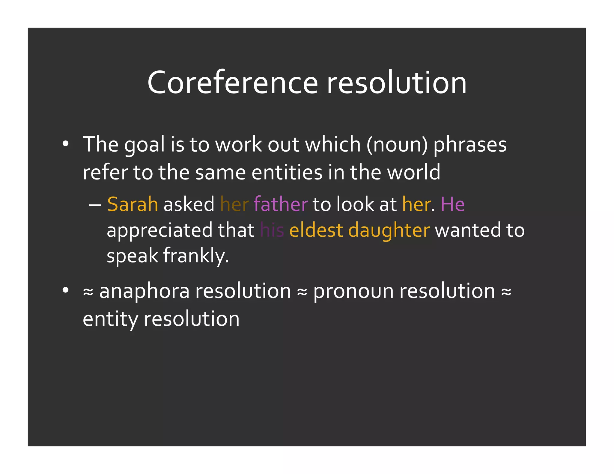 Coreference	
  resolution	
  
•  The	
  goal	
  is	
  to	
  work	
  out	
  which	
  (noun)	
  phrases	
  
   refer	
  to	
  the	
  same	
  entities	
  in	
  the	
  world	
  
    –  Sarah	
  asked	
  her	
  father	
  to	
  look	
  at	
  her.	
  He	
  
       appreciated	
  that	
  his	
  eldest	
  daughter	
  wanted	
  to	
  
       speak	
  frankly.	
  
•  ≈	
  anaphora	
  resolution	
  ≈	
  pronoun	
  resolution	
  ≈	
  
   entity	
  resolution	
  
 