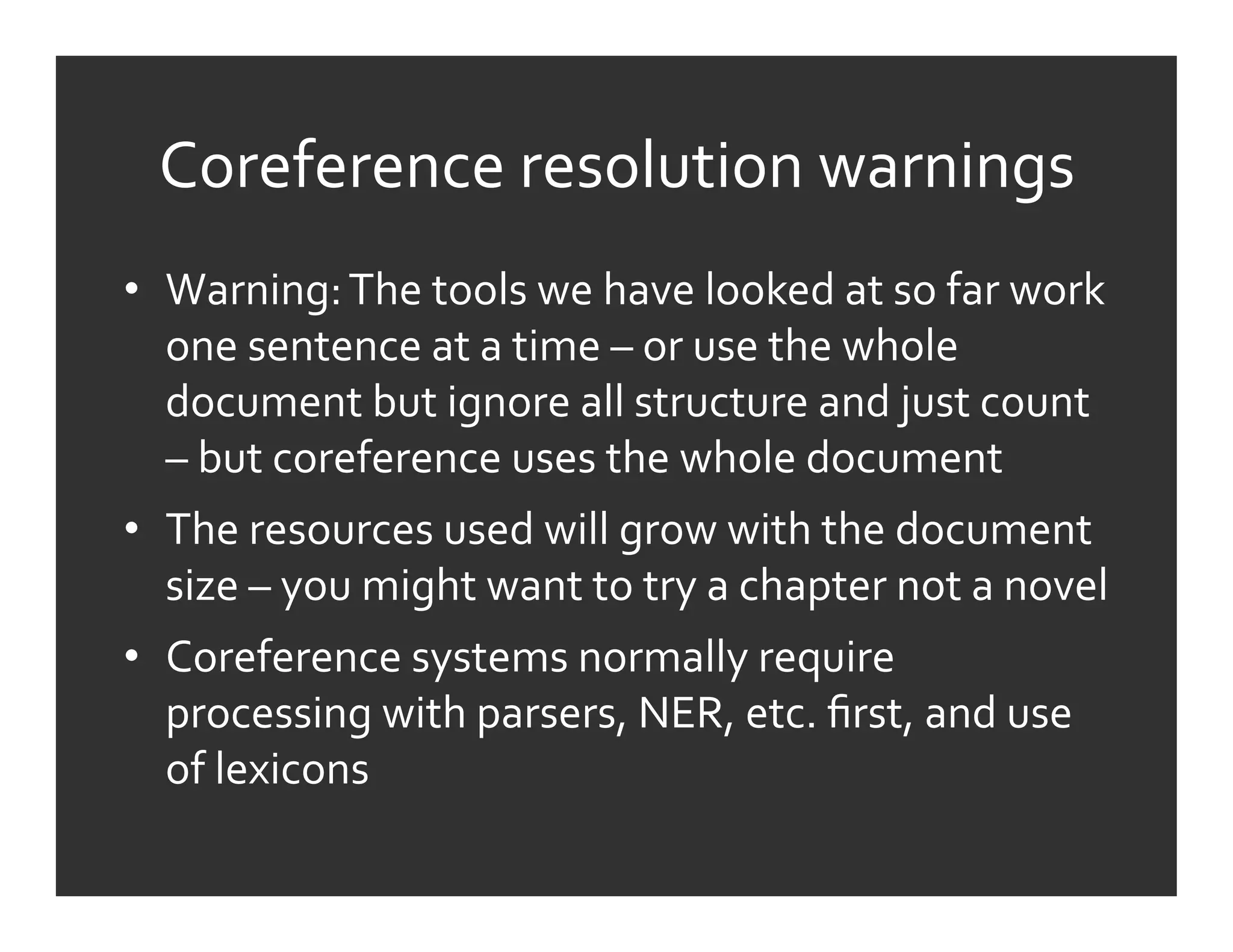 Coreference	
  resolution	
  warnings	
  
•  Warning:	
  The	
  tools	
  we	
  have	
  looked	
  at	
  so	
  far	
  work	
  
   one	
  sentence	
  at	
  a	
  time	
  –	
  or	
  use	
  the	
  whole	
  
   document	
  but	
  ignore	
  all	
  structure	
  and	
  just	
  count	
  
   –	
  but	
  coreference	
  uses	
  the	
  whole	
  document	
  
•  The	
  resources	
  used	
  will	
  grow	
  with	
  the	
  document	
  
   size	
  –	
  you	
  might	
  want	
  to	
  try	
  a	
  chapter	
  not	
  a	
  novel	
  
•  Coreference	
  systems	
  normally	
  require	
  
   processing	
  with	
  parsers,	
  NER,	
  etc.	
  ﬁrst,	
  and	
  use	
  
   of	
  lexicons	
  
 