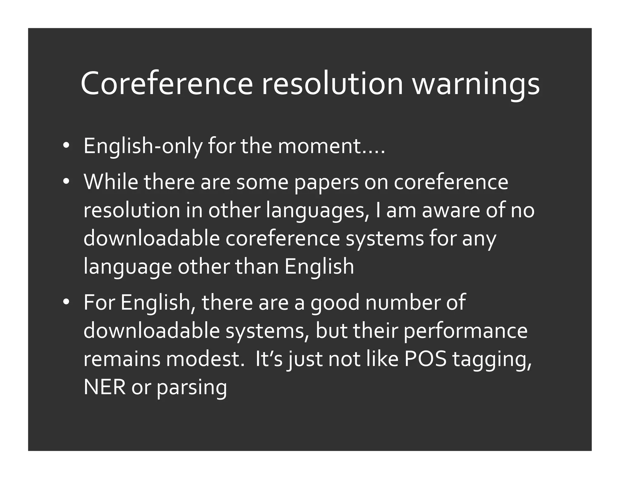 Coreference	
  resolution	
  warnings	
  
•  English-­‐only	
  for	
  the	
  moment….	
  
•  While	
  there	
  are	
  some	
  papers	
  on	
  coreference	
  
   resolution	
  in	
  other	
  languages,	
  I	
  am	
  aware	
  of	
  no	
  
   downloadable	
  coreference	
  systems	
  for	
  any	
  
   language	
  other	
  than	
  English	
  
•  For	
  English,	
  there	
  are	
  a	
  good	
  number	
  of	
  
   downloadable	
  systems,	
  but	
  their	
  performance	
  
   remains	
  modest.	
  	
  It’s	
  just	
  not	
  like	
  POS	
  tagging,	
  
   NER	
  or	
  parsing	
  
 