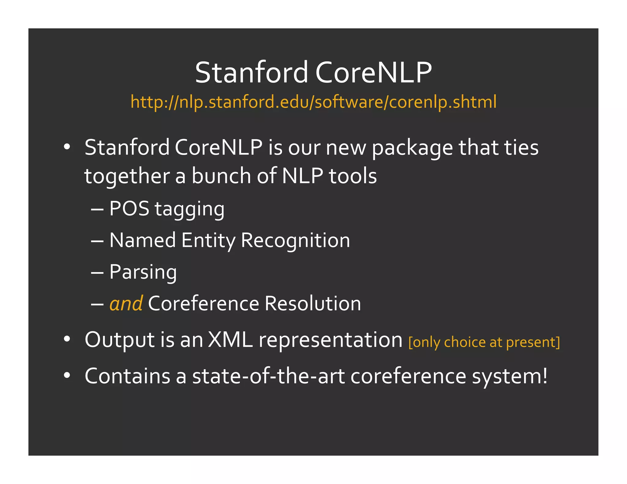 Stanford	
  CoreNLP	
  
           http://nlp.stanford.edu/software/corenlp.shtml	
  

•  Stanford	
  CoreNLP	
  is	
  our	
  new	
  package	
  that	
  ties	
  
   together	
  a	
  bunch	
  of	
  NLP	
  tools	
  
    –  POS	
  tagging	
  
    –  Named	
  Entity	
  Recognition	
  
    –  Parsing	
  
    –  and	
  Coreference	
  Resolution	
  
•  Output	
  is	
  an	
  XML	
  representation	
  [only	
  choice	
  at	
  present]	
  
•  Contains	
  a	
  state-­‐of-­‐the-­‐art	
  coreference	
  system!	
  
 