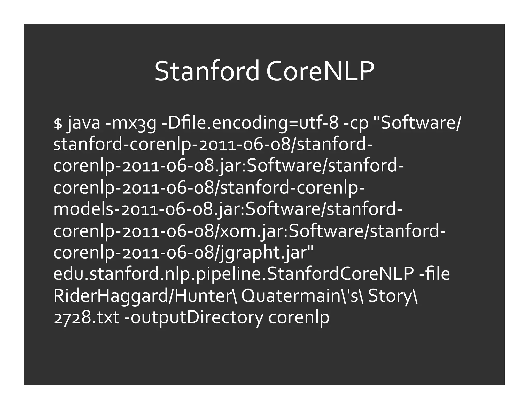 Stanford	
  CoreNLP	
  
$	
  java	
  -­‐mx3g	
  -­‐Dﬁle.encoding=utf-­‐8	
  -­‐cp	
  "Software/
stanford-­‐corenlp-­‐2011-­‐06-­‐08/stanford-­‐
corenlp-­‐2011-­‐06-­‐08.jar:Software/stanford-­‐
corenlp-­‐2011-­‐06-­‐08/stanford-­‐corenlp-­‐
models-­‐2011-­‐06-­‐08.jar:Software/stanford-­‐
corenlp-­‐2011-­‐06-­‐08/xom.jar:Software/stanford-­‐
corenlp-­‐2011-­‐06-­‐08/jgrapht.jar"	
  
edu.stanford.nlp.pipeline.StanfordCoreNLP	
  -­‐ﬁle	
  
RiderHaggard/Hunter	
  Quatermain's	
  Story	
  
2728.txt	
  -­‐outputDirectory	
  corenlp	
  
	
  
 