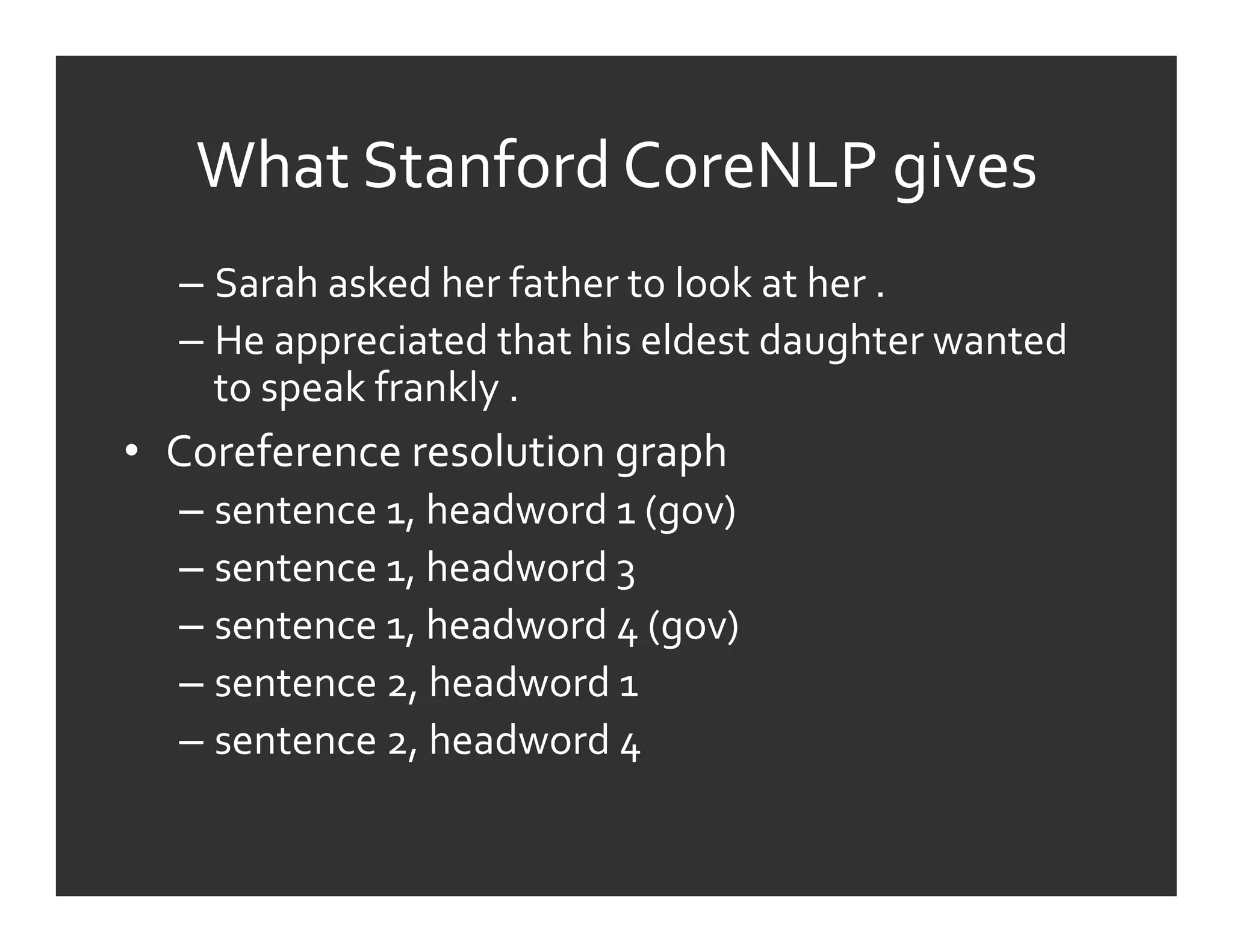 What	
  Stanford	
  CoreNLP	
  gives	
  
   –  Sarah	
  asked	
  her	
  father	
  to	
  look	
  at	
  her	
  .	
  	
  
   –  He	
  appreciated	
  that	
  his	
  eldest	
  daughter	
  wanted	
  
      to	
  speak	
  frankly	
  .	
  
•  Coreference	
  resolution	
  graph	
  
   –  sentence	
  1,	
  headword	
  1	
  (gov)	
  	
  
   –  sentence	
  1,	
  headword	
  3	
  
   –  sentence	
  1,	
  headword	
  4	
  (gov)	
  	
  
   –  sentence	
  2,	
  headword	
  1	
  
   –  sentence	
  2,	
  headword	
  4	
  
 