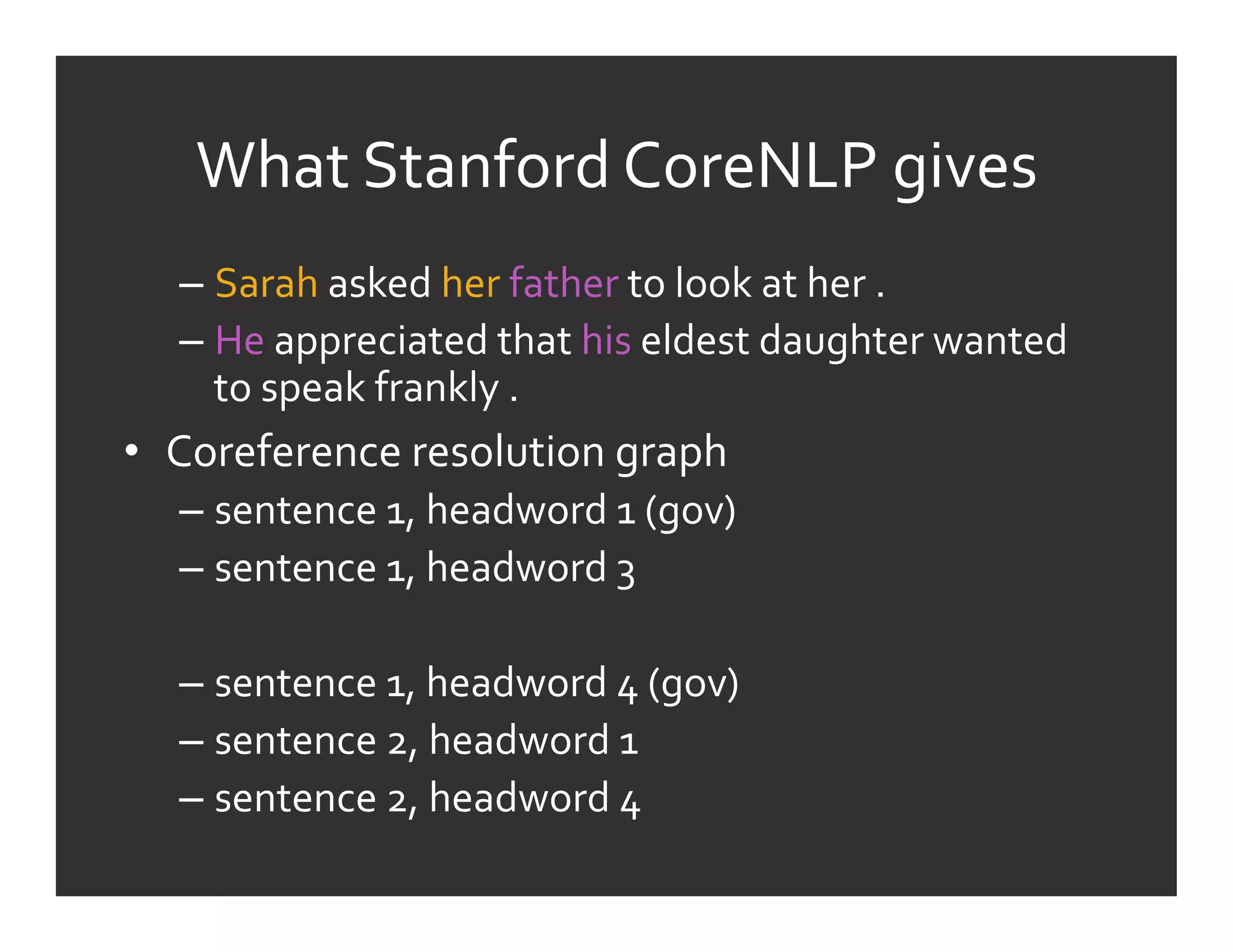 What	
  Stanford	
  CoreNLP	
  gives	
  
   –  Sarah	
  asked	
  her	
  father	
  to	
  look	
  at	
  her	
  .	
  	
  
   –  He	
  appreciated	
  that	
  his	
  eldest	
  daughter	
  wanted	
  
      to	
  speak	
  frankly	
  .	
  
•  Coreference	
  resolution	
  graph	
  
   –  sentence	
  1,	
  headword	
  1	
  (gov)	
  	
  
   –  sentence	
  1,	
  headword	
  3	
  

   –  sentence	
  1,	
  headword	
  4	
  (gov)	
  	
  
   –  sentence	
  2,	
  headword	
  1	
  
   –  sentence	
  2,	
  headword	
  4	
  
 