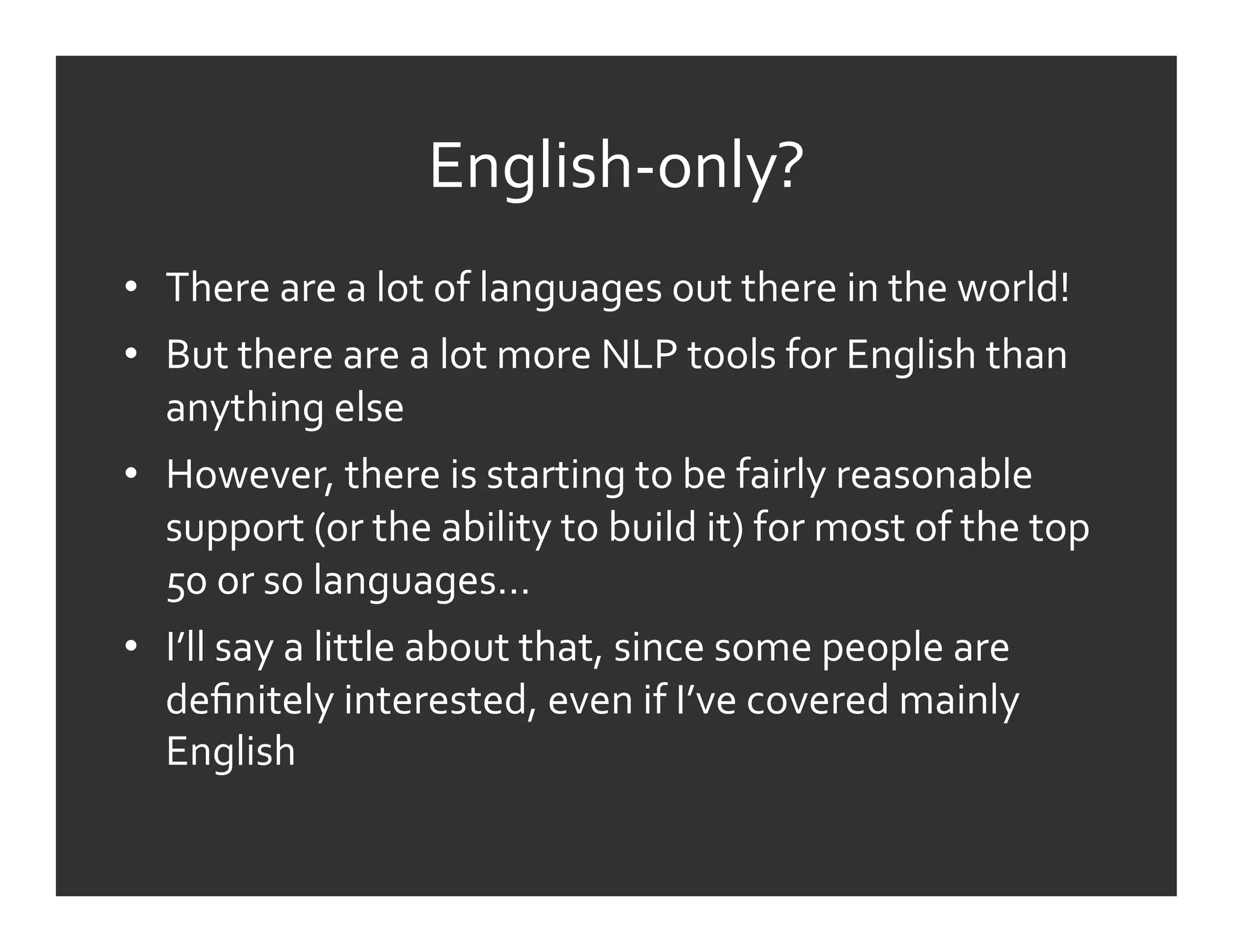 English-­‐only?	
  
•  There	
  are	
  a	
  lot	
  of	
  languages	
  out	
  there	
  in	
  the	
  world!	
  
•  But	
  there	
  are	
  a	
  lot	
  more	
  NLP	
  tools	
  for	
  English	
  than	
  
   anything	
  else	
  
•  However,	
  there	
  is	
  starting	
  to	
  be	
  fairly	
  reasonable	
  
   support	
  (or	
  the	
  ability	
  to	
  build	
  it)	
  for	
  most	
  of	
  the	
  top	
  
   50	
  or	
  so	
  languages…	
  
•  I’ll	
  say	
  a	
  little	
  about	
  that,	
  since	
  some	
  people	
  are	
  
   deﬁnitely	
  interested,	
  even	
  if	
  I’ve	
  covered	
  mainly	
  
   English	
  
 