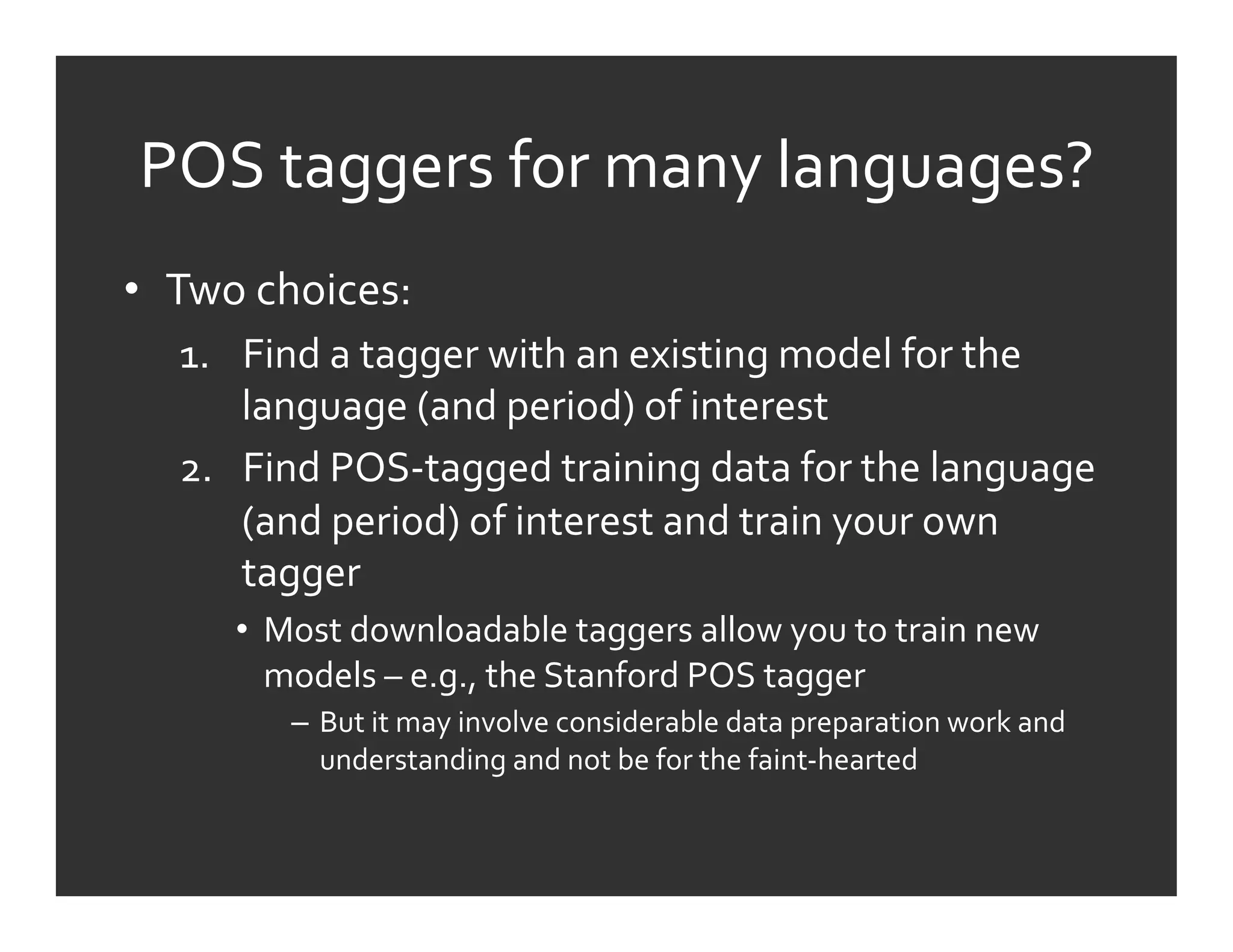 POS	
  taggers	
  for	
  many	
  languages?	
  
•  Two	
  choices:	
  
    1.  Find	
  a	
  tagger	
  with	
  an	
  existing	
  model	
  for	
  the	
  
        language	
  (and	
  period)	
  of	
  interest	
  
    2.  Find	
  POS-­‐tagged	
  training	
  data	
  for	
  the	
  language	
  
        (and	
  period)	
  of	
  interest	
  and	
  train	
  your	
  own	
  
        tagger	
  
        •  Most	
  downloadable	
  taggers	
  allow	
  you	
  to	
  train	
  new	
  
           models	
  –	
  e.g.,	
  the	
  Stanford	
  POS	
  tagger	
  	
  
             –  But	
  it	
  may	
  involve	
  considerable	
  data	
  preparation	
  work	
  and	
  
                understanding	
  and	
  not	
  be	
  for	
  the	
  faint-­‐hearted	
  
 