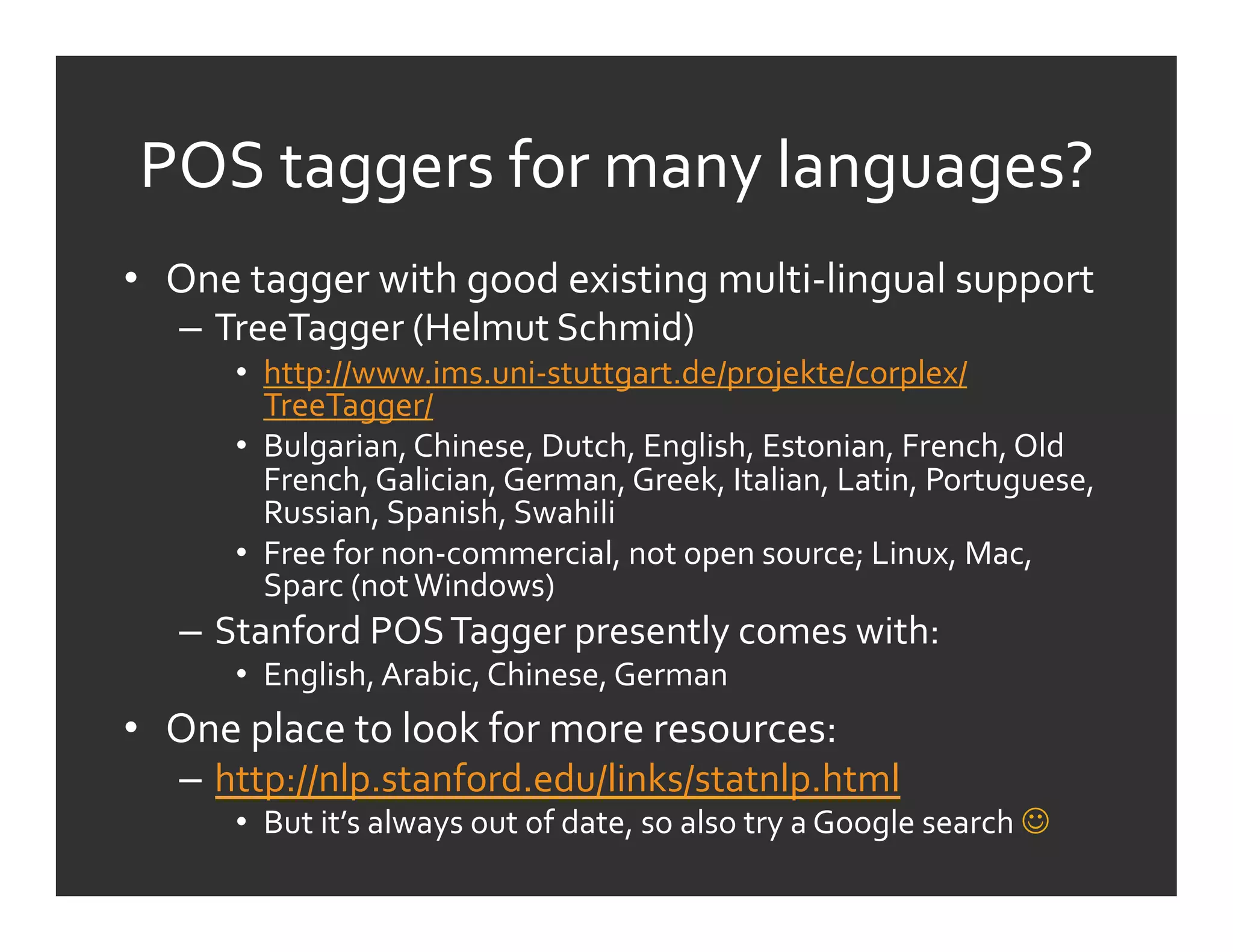 POS	
  taggers	
  for	
  many	
  languages?	
  
•  One	
  tagger	
  with	
  good	
  existing	
  multi-­‐lingual	
  support	
  
    –  TreeTagger	
  (Helmut	
  Schmid)	
  
         •  http://www.ims.uni-­‐stuttgart.de/projekte/corplex/
            TreeTagger/	
  
         •  Bulgarian,	
  Chinese,	
  Dutch,	
  English,	
  Estonian,	
  French,	
  Old	
  
            French,	
  Galician,	
  German,	
  Greek,	
  Italian,	
  Latin,	
  Portuguese,	
  
            Russian,	
  Spanish,	
  Swahili	
  
         •  Free	
  for	
  non-­‐commercial,	
  not	
  open	
  source;	
  Linux,	
  Mac,	
  
            Sparc	
  (not	
  Windows)	
  
    –  Stanford	
  POS	
  Tagger	
  presently	
  comes	
  with:	
  
         •  English,	
  Arabic,	
  Chinese,	
  German	
  
•  One	
  place	
  to	
  look	
  for	
  more	
  resources:	
  
    –  http://nlp.stanford.edu/links/statnlp.html	
  
         •  But	
  it’s	
  always	
  out	
  of	
  date,	
  so	
  also	
  try	
  a	
  Google	
  search	
  	
  
 