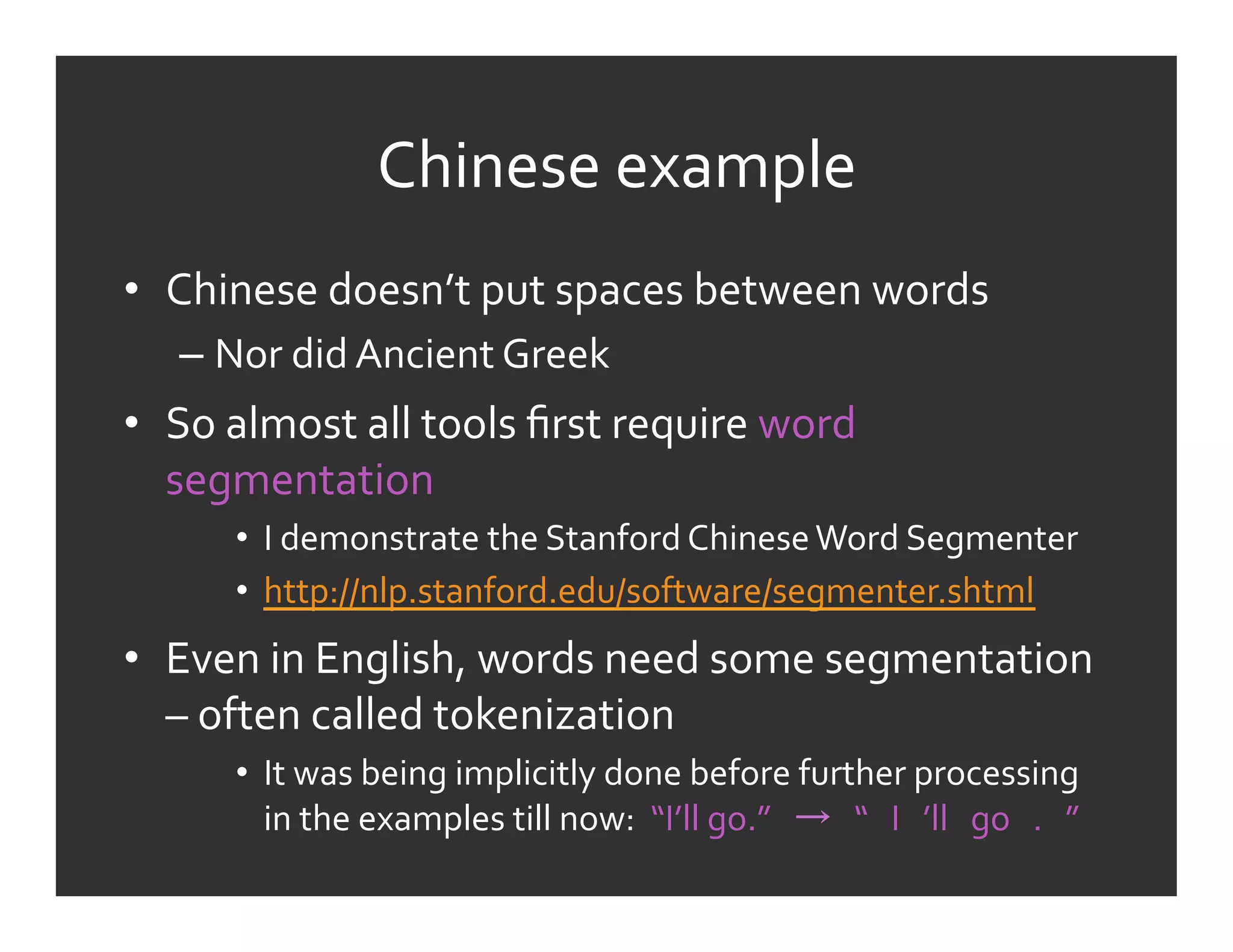 Chinese	
  example	
  
•  Chinese	
  doesn’t	
  put	
  spaces	
  between	
  words	
  
    –  Nor	
  did	
  Ancient	
  Greek	
  
•  So	
  almost	
  all	
  tools	
  ﬁrst	
  require	
  word	
  
   segmentation	
  
         •  I	
  demonstrate	
  the	
  Stanford	
  Chinese	
  Word	
  Segmenter	
  	
  
         •  http://nlp.stanford.edu/software/segmenter.shtml	
  	
  
•  Even	
  in	
  English,	
  words	
  need	
  some	
  segmentation	
  
   –	
  often	
  called	
  tokenization	
  
         •  It	
  was	
  being	
  implicitly	
  done	
  before	
  further	
  processing	
  
            in	
  the	
  examples	
  till	
  now:	
  	
  “I’ll	
  go.”	
  	
  	
   	
  	
  	
  “	
  	
  	
  I	
  	
  	
  ’ll	
  	
  	
  go	
  	
  	
  .	
  	
  	
  ”	
  	
  
 