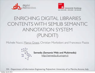 ENRICHING DIGITAL LIBRARIES
            CONTENTS WITH SEMLIB SEMANTIC
                 ANNOTATION SYSTEM
                      (PUNDIT!)
          Michele Nucci, Marco Grassi, Christian Morbidoni and Francesco Piazza


                                         Semedia (Semantic Web and Multimedia)
                                               http://semedia.dii.univpm.it




          DII - Department of Information Engineering. Polytechnic University of Le Marche, Ancona, Italy
Tuesday, July 24, 2012
 