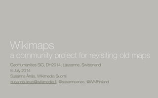 GeoHumanities SIG, DH2014, Lausanne, Switzerland
8 July 2014
Susanna Ånäs, Wikimedia Suomi
susanna.anas@wikimedia.ﬁ, @susannaanas, @WMFinland
Wikimaps
a community project for revisiting old maps
 