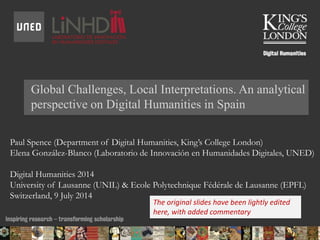 Global Challenges, Local Interpretations. An analytical
perspective on Digital Humanities in Spain
Paul Spence (Department of Digital Humanities, King’s College London)
Elena González-Blanco (Laboratorio de Innovación en Humanidades Digitales, UNED)
Digital Humanities 2014
University of Lausanne (UNIL) & Ecole Polytechnique Fédérale de Lausanne (EPFL)
Switzerland, 9 July 2014
14/07/2014 09:33 ENC Public Talk 19 February 2013 1
The original slides have been lightly edited
here, with added commentary
 